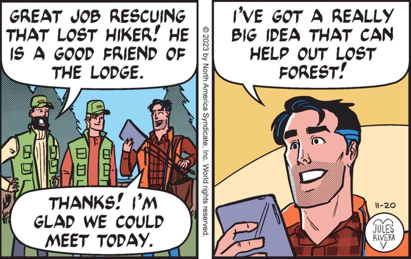 Pleased OCR: GREAT JOB RESCUING THAT LOST HIKER! HE IS A GOOD FRIEND OF THE LODGE. F THANKS! I'M GLAD WE COULD MEET TODAY. © 2023 by North America SyndicateInc. World rights reserved. I'VE GOT A REALLY BIG IDEA THAT CAN HELP OUT LOST FOREST! 11-20 JULES RIVERA GREAT JOB RESCUING THAT LOST HIKER ! HE IS A GOOD FRIEND OF THE LODGE . F THANKS ! I'M GLAD WE COULD MEET TODAY . © 2023 by North America SyndicateInc. World rights reserved . I'VE GOT A REALLY BIG IDEA THAT CAN HELP OUT LOST FOREST ! 11-20 JULES RIVERA