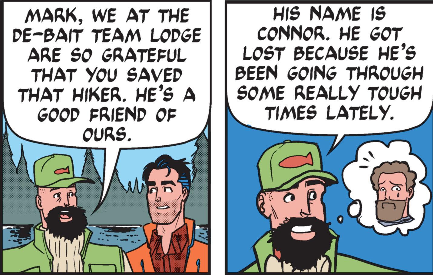 Art OCR: MARKWE AT THE DE-BAIT TEAM LODGE ARE SO GRATEFUL THAT YOU SAVED THAT HIKER. HE'S A GOOD FRIEND OF OURS. A HIS NAME IS CONNOR. HE GOT LOST BECAUSE HE'S BEEN GOING THROUGH SOME REALLY TOUGH TIMES LATELY. Je- MARKWE AT THE DE - BAIT TEAM LODGE ARE SO GRATEFUL THAT YOU SAVED THAT HIKER . HE'S A GOOD FRIEND OF OURS . A HIS NAME IS CONNOR . HE GOT LOST BECAUSE HE'S BEEN GOING THROUGH SOME REALLY TOUGH TIMES LATELY . Je