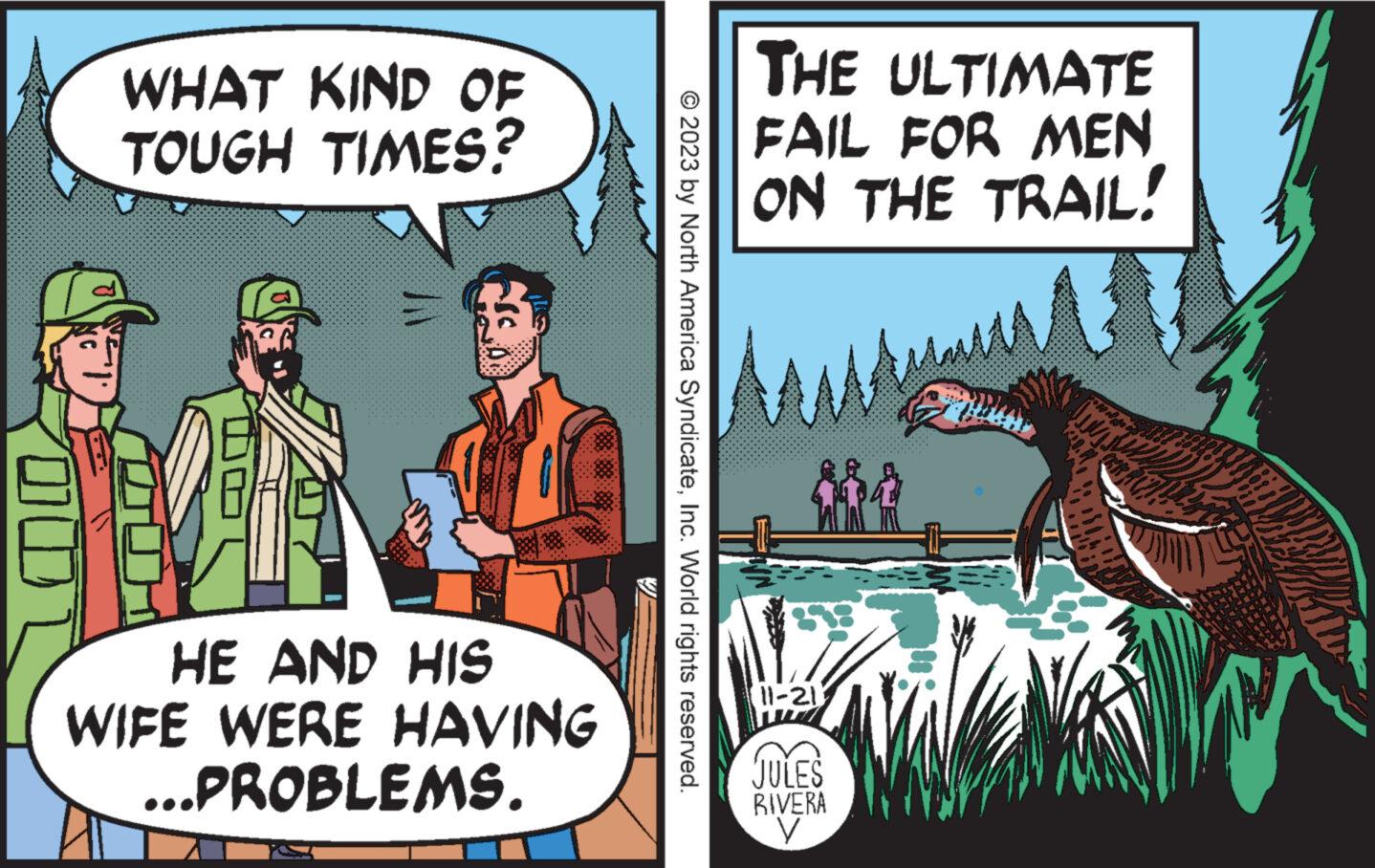 Fictional character OCR: 00 WHAT KIND OF TOUGH TIMES? HE AND HIS WIFE WERE HAVING ...PROBLEMS. © 2023 by North America SyndicateInc. World rights reserved. THE ULTIMATE FAIL FOR MEN ON THE TRAIL! ??? 11-21 JULES RIVERA y 00 WHAT KIND OF TOUGH TIMES ? HE AND HIS WIFE WERE HAVING ... PROBLEMS . © 2023 by North America SyndicateInc. World rights reserved . THE ULTIMATE FAIL FOR MEN ON THE TRAIL ! ??? 11-21 JULES RIVERA y