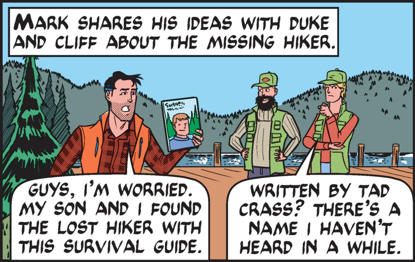 Photo caption OCR: MARK SHARES HIS IDEAS WITH DUKE AND CLIFF ABOUT THE MISSING HIKER. O Satish GUYSI'M WORRIED. MY SON AND I FOUND THE LOST HIKER WITH THIS SURVIVAL GUIDE. ??? KANT med AA WRITTEN BY TAP CRASS? THERE'S A NAME I HAVEN'T HEARD IN A WHILE. M MARK SHARES HIS IDEAS WITH DUKE AND CLIFF ABOUT THE MISSING HIKER . O Satish GUYSI'M WORRIED . MY SON AND I FOUND THE LOST HIKER WITH THIS SURVIVAL GUIDE . ??? KANT med AA WRITTEN BY TAP CRASS ? THERE'S A NAME I HAVEN'T HEARD IN A WHILE . M