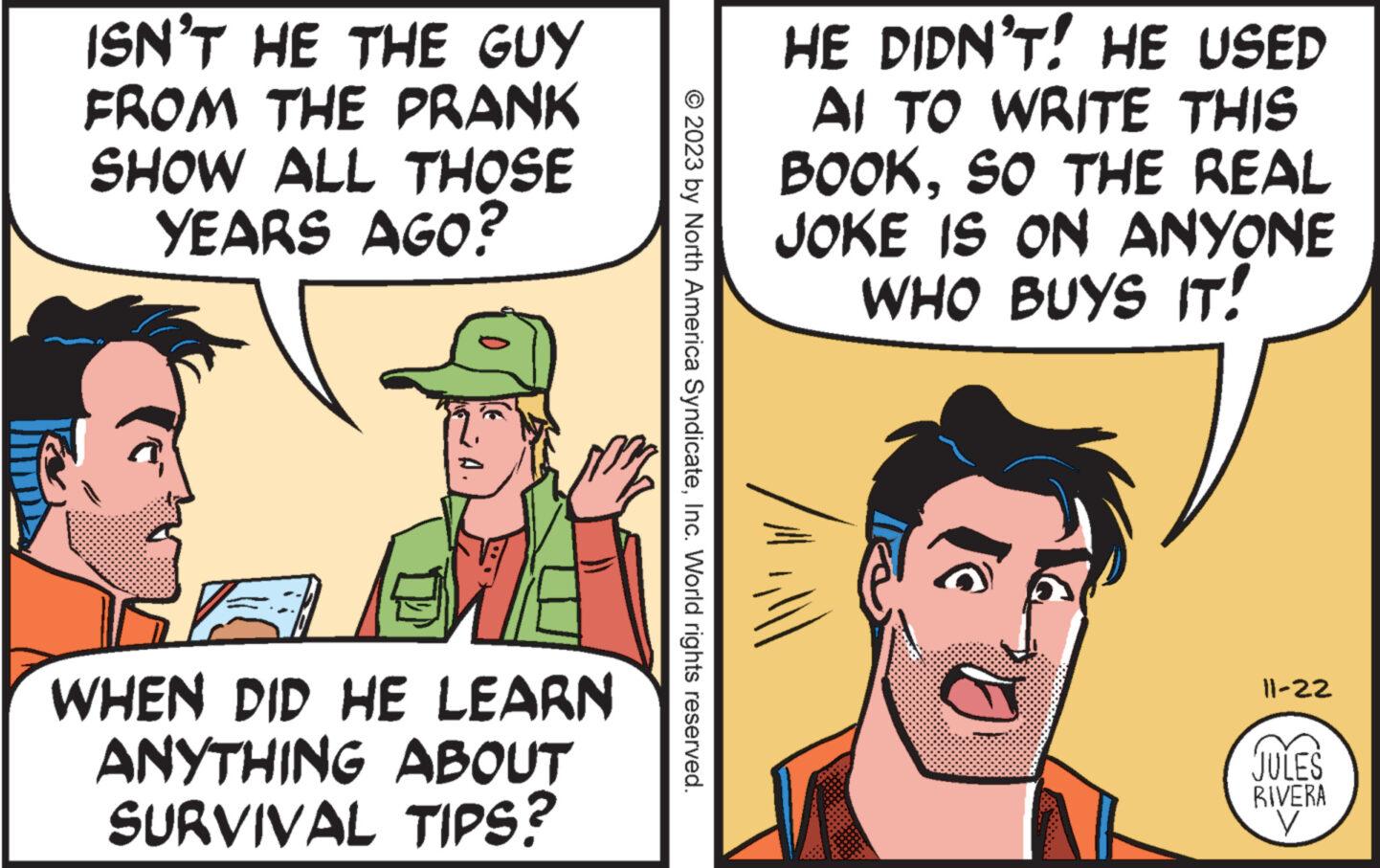 Conversation OCR: ISN'T HE THE GUY FROM THE PRANK SHOW ALL THOSE YEARS AGO? WHEN DID HE LEARN ANYTHING ABOUT SURVIVAL TIPS? © 2023 by North America SyndicateInc. World rights reserved. HE DIDN'T! HE USED AI TO WRITE THIS BOOKSO THE REAL JOKE IS ON ANYONE WHO BUYS IT! lilll ||-22 JULES RIVERA V ISN'T HE THE GUY FROM THE PRANK SHOW ALL THOSE YEARS AGO ? WHEN DID HE LEARN ANYTHING ABOUT SURVIVAL TIPS ? © 2023 by North America SyndicateInc. World rights reserved . HE DIDN'T ! HE USED AI TO WRITE THIS BOOKSO THE REAL JOKE IS ON ANYONE WHO BUYS IT ! lilll || -22 JULES RIVERA V