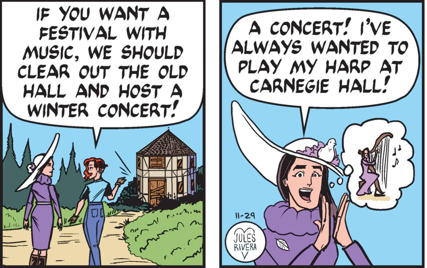 Conversation OCR: IF YOU WANT A FESTIVAL WITH MUSICWE SHOULD CLEAR OUT THE OLD HALL AND HOST A WINTER CONCERT! UL A CONCERT! I'VE ALWAYS WANTED TO PLAY MY HARP AT CARNEGIE HALL! 11-29 JULES RIVERA V 2 IF YOU WANT A FESTIVAL WITH MUSICWE SHOULD CLEAR OUT THE OLD HALL AND HOST A WINTER CONCERT ! UL A CONCERT ! I'VE ALWAYS WANTED TO PLAY MY HARP AT CARNEGIE HALL ! 11-29 JULES RIVERA V 2