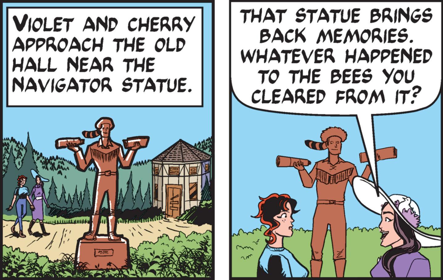 Art OCR: VIOLET AND CHERRY APPROACH THE OLD HALL NEAR THE NAVIGATOR STATUE. MA THAT STATUE BRINGS BACK MEMORIES. WHATEVER HAPPENED TO THE BEES YOU CLEARED FROM IT? VIOLET AND CHERRY APPROACH THE OLD HALL NEAR THE NAVIGATOR STATUE . MA THAT STATUE BRINGS BACK MEMORIES . WHATEVER HAPPENED TO THE BEES YOU CLEARED FROM IT ?