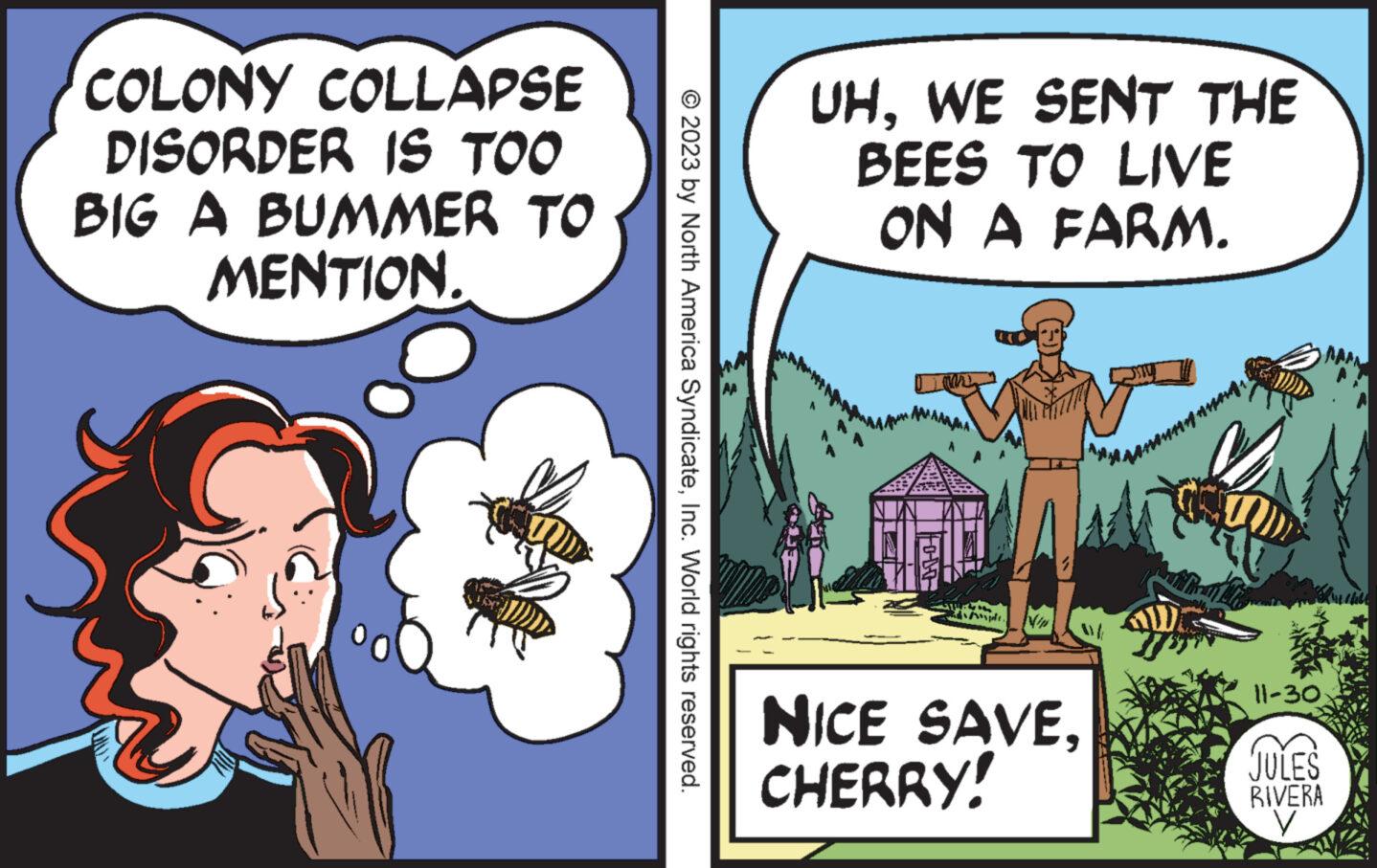 Fiction OCR: COLONY COLLAPSE DISORDER IS TOO BIG A BUMMER TO MENTION. © 2023 by North America SyndicateInc. World rights reserved. UHWE SENT THE BEES TO LIVE ON A FARM. ???? N NICE SAVECHERRY! 11-30 JULES RIVERA COLONY COLLAPSE DISORDER IS TOO BIG A BUMMER TO MENTION . © 2023 by North America SyndicateInc. World rights reserved . UHWE SENT THE BEES TO LIVE ON A FARM . ???? N NICE SAVECHERRY ! 11-30 JULES RIVERA