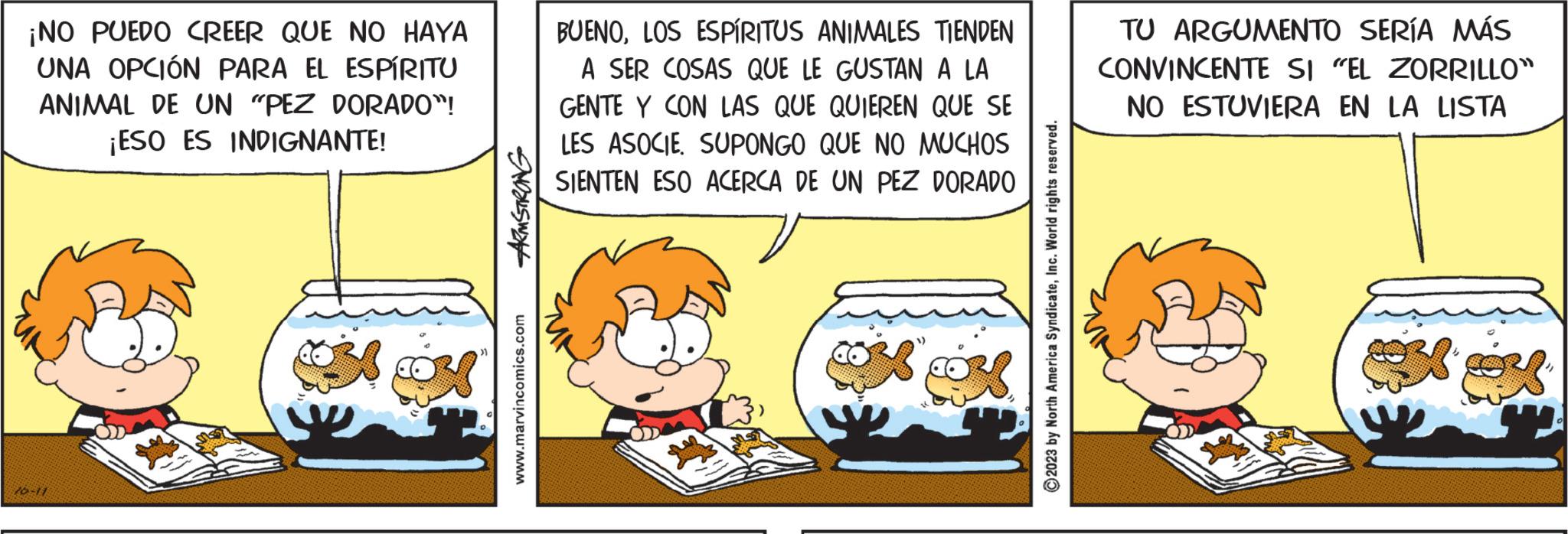 Fictional character OCR: ¡NO PUEDO CREER QUE NO HAYA UNA OPCIÓN PARA EL ESPÍRITU ANIMAL DE UN "PEZ DORADO"! ¡ESO ES INDIGNANTE! 70-11 ARMSTRONG www.marvincomics.com BUENOLOS ESPÍRITUS ANIMALES TIENDEN A SER COSAS QUE LE GUSTAN A LA GENTE Y CON LAS QUE QUIEREN QUE SE LES ASOCIESUPONGO QUE NO MUCHOS SIENTEN ESO ACERCA DE UN PEZ DORADO Cox ©2023 by North America SyndicateInc. World rights reserved. TU ARGUMENTO SERÍA MÁS CONVINCENTE SI "EL ZORRILLO" NO ESTUVIERA EN LA LISTA ¡ NO PUEDO CREER QUE NO HAYA UNA OPCIÓN PARA EL ESPÍRITU ANIMAL DE UN " PEZ DORADO " ! ¡ ESO ES INDIGNANTE ! 70-11 ARMSTRONG www.marvincomics.com BUENOLOS ESPÍRITUS ANIMALES TIENDEN A SER COSAS QUE LE GUSTAN A LA GENTE Y CON LAS QUE QUIEREN QUE SE LES ASOCIESUPONGO QUE NO MUCHOS SIENTEN ESO ACERCA DE UN PEZ DORADO Cox © 2023 by North America SyndicateInc. World rights reserved . TU ARGUMENTO SERÍA MÁS CONVINCENTE SI " EL ZORRILLO " NO ESTUVIERA EN LA LISTA