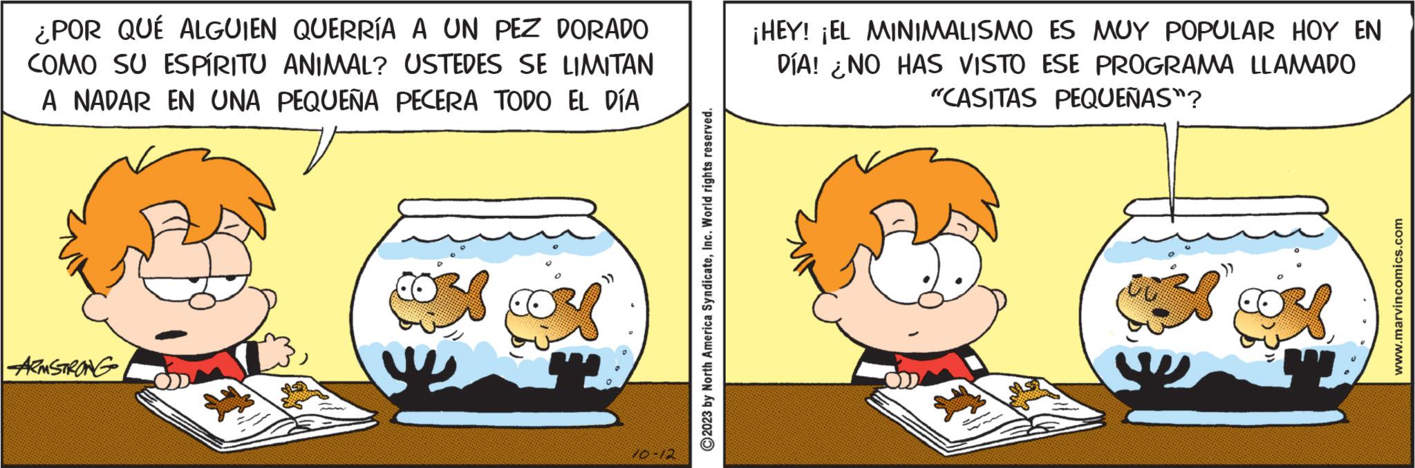 Pleased OCR: ¿POR QUE ALGUIEN QUERRÍA A UN PEZ DORADO COMO SU ESPÍRITU ANIMAL? USTEDES SE LIMITAN A NADAR EN UNA PEQUEÑA PECERA TODO EL DÍA ARMSTRONG 20-12 ?2023 by North America SyndicateInc. World rights reserved. ¡HEY! ¡EL MINIMALISMO ES MUY POPULAR HOY EN DÍA! ¿NO HAS VISTO ESE PROGRAMA LLAMADO "CASITAS PEQUEÑAS"? Z www.marvincomics.com ¿ POR QUE ALGUIEN QUERRÍA A UN PEZ DORADO COMO SU ESPÍRITU ANIMAL ? USTEDES SE LIMITAN A NADAR EN UNA PEQUEÑA PECERA TODO EL DÍA ARMSTRONG 20-12 ?2023 by North America SyndicateInc. World rights reserved . ¡ HEY ! ¡ EL MINIMALISMO ES MUY POPULAR HOY EN DÍA ! ¿ NO HAS VISTO ESE PROGRAMA LLAMADO " CASITAS PEQUEÑAS " ? Z www.marvincomics.com