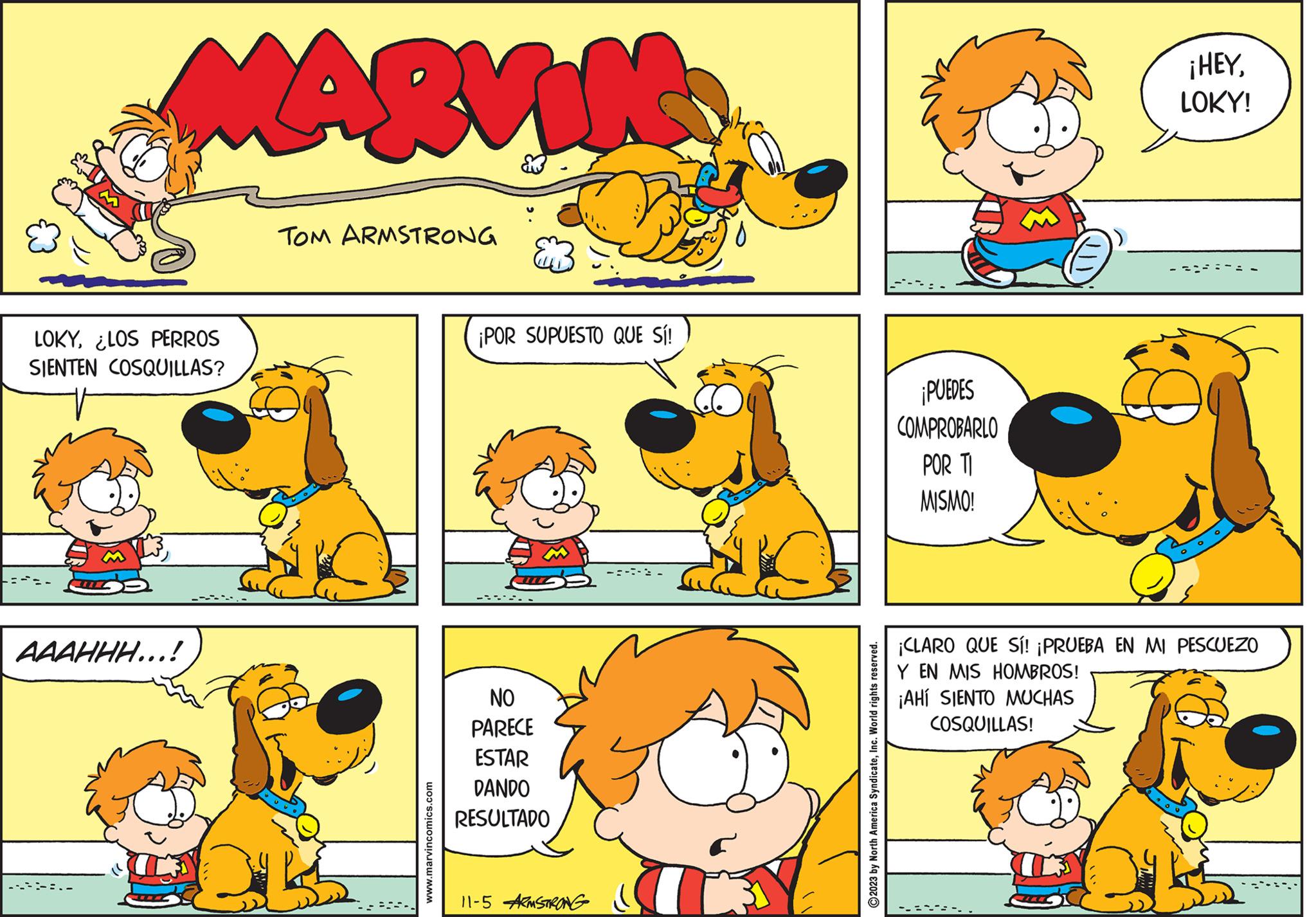 Yellow OCR: MARVIN LOKY¿LOS PERROS SIENTEN COSQUILLAS? AAAHHH...! TOM ARMSTRONG www.marvincomics.com ¡POR SUPUESTO QUE SÍ! NO PARECE ESTAR DANDO RESULTADO 11-5 ARMSTRONG 2023 by North America SyndicateInc. World rights reserved. PUEDES COMPROBARLO POR TI MISMO! ¡HEYLOKY! ¡CLARO QUE SÍ! ¡PRUEBA EN MI PESCUEZO Y EN MIS HOMBROS! ¡AHÍ SIENTO MUCHAS COSQUILLAS! R MARVIN LOKY¿ LOS PERROS SIENTEN COSQUILLAS ? AAAHHH ... ! TOM ARMSTRONG www.marvincomics.com ¡ POR SUPUESTO QUE SÍ ! NO PARECE ESTAR DANDO RESULTADO 11-5 ARMSTRONG 2023 by North America SyndicateInc. World rights reserved . PUEDES COMPROBARLO POR TI MISMO ! ¡ HEYLOKY ! ¡ CLARO QUE SÍ ! ¡ PRUEBA EN MI PESCUEZO Y EN MIS HOMBROS ! ¡ AHÍ SIENTO MUCHAS COSQUILLAS ! R