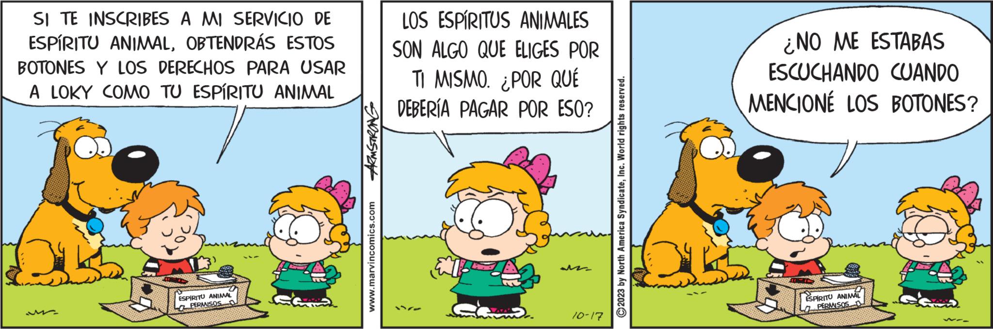 Art OCR: SI TE INSCRIBES A MI SERVICIO DE ESPÍRITU ANIMALOBTENDRÁS ESTOS BOTONES Y LOS DERECHOS PARA USAR A LOKY COMO TU ESPÍRITU ANIMAL ESPIRITU ANIMAL PERMISOS ARMSTRONG www.marvincomics.com LOS ESPÍRITUS ANIMALES SON ALGO QUE ELIGES POR TI MISMO. ¿POR QUÉ DEBERÍA PAGAR POR ESO? 10-17 ?2023 by North America SyndicateInc. World rights reserved. ¿NO ME ESTABAS ESCUCHANDO CUANDO MENCIONÉ LOS BOTONES? ESPIRITU ANIMAL PERMISOS SI TE INSCRIBES A MI SERVICIO DE ESPÍRITU ANIMALOBTENDRÁS ESTOS BOTONES Y LOS DERECHOS PARA USAR A LOKY COMO TU ESPÍRITU ANIMAL ESPIRITU ANIMAL PERMISOS ARMSTRONG www.marvincomics.com LOS ESPÍRITUS ANIMALES SON ALGO QUE ELIGES POR TI MISMO . ¿ POR QUÉ DEBERÍA PAGAR POR ESO ? 10-17 ?2023 by North America SyndicateInc. World rights reserved . ¿ NO ME ESTABAS ESCUCHANDO CUANDO MENCIONÉ LOS BOTONES ? ESPIRITU ANIMAL PERMISOS