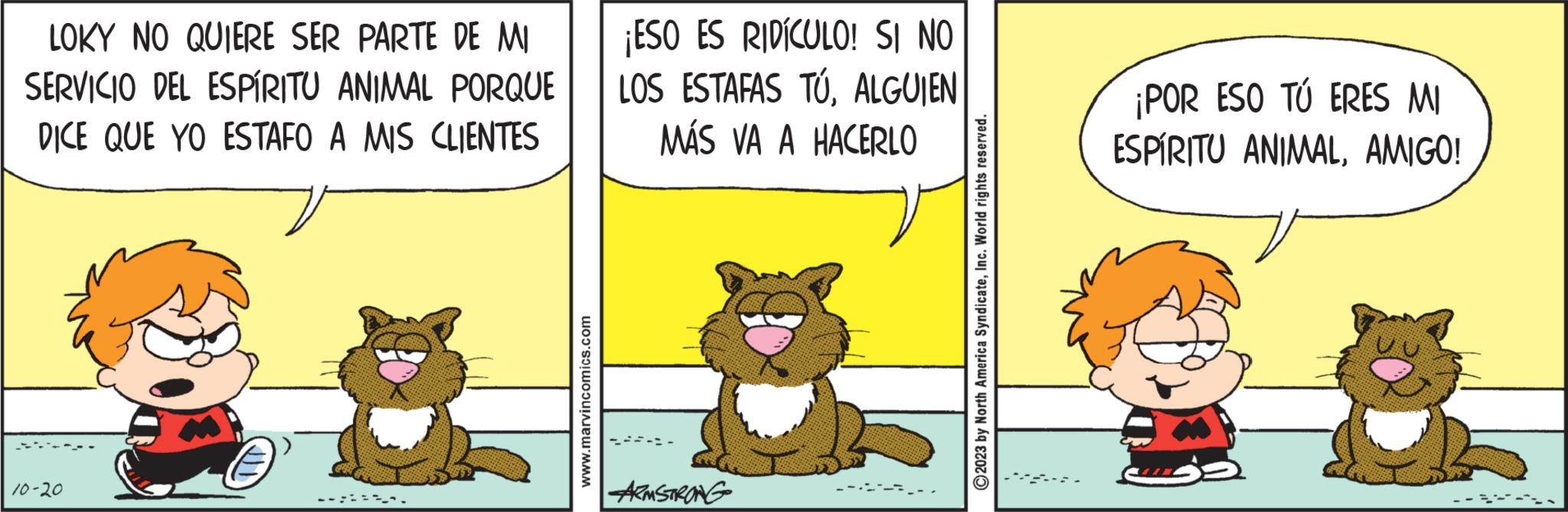 Humour OCR: LOKY NO QUIERE SER PARTE DE MI SERVICIO DEL ESPÍRITU ANIMAL PORQUE DICE QUE YO ESTAFO A MIS CLIENTES 10-20 . www.marvincomics.com ¡ESO ES RIDÍCULO! SI NO LOS ESTAFAS TÚALGUIEN MÁS VA A HACERLO ARMSTRONG ?2023 by North America SyndicateInc. World rights reserved. ¡POR ESO TÚ ERES MI ESPÍRITU ANIMALAMIGO! SUSS LOKY NO QUIERE SER PARTE DE MI SERVICIO DEL ESPÍRITU ANIMAL PORQUE DICE QUE YO ESTAFO A MIS CLIENTES 10-20 . www.marvincomics.com ¡ ESO ES RIDÍCULO ! SI NO LOS ESTAFAS TÚALGUIEN MÁS VA A HACERLO ARMSTRONG ?2023 by North America SyndicateInc. World rights reserved . ¡ POR ESO TÚ ERES MI ESPÍRITU ANIMALAMIGO ! SUSS