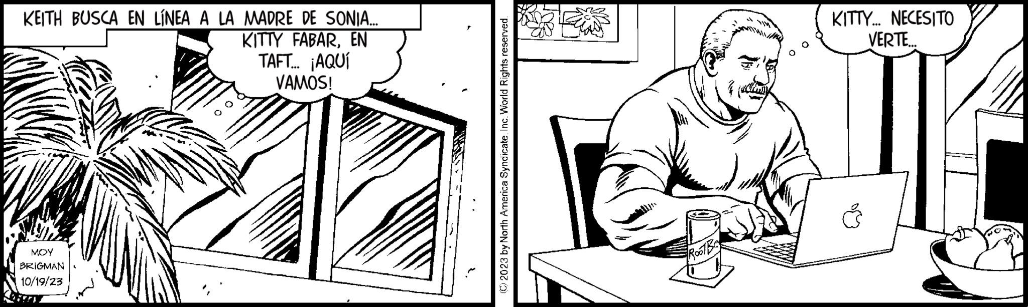 Drawing OCR: KEITH BUSCA EN LÍNEA A LA MADRE DE SONIA... KITTY FABAREN TAFT.... ¡AQUÍ VAMOS! MOY BRIGMAN 10/19/23 (C) 2023 by North America Syndicate. Inc. World Rights reserved. R001Bco KITTY... NECESITO VERTE.. KEITH BUSCA EN LÍNEA A LA MADRE DE SONIA ... KITTY FABAREN TAFT .... ¡ AQUÍ VAMOS ! MOY BRIGMAN 10/19/23 ( C ) 2023 by North America Syndicate . Inc. World Rights reserved . R001Bco KITTY ... NECESITO VERTE ..