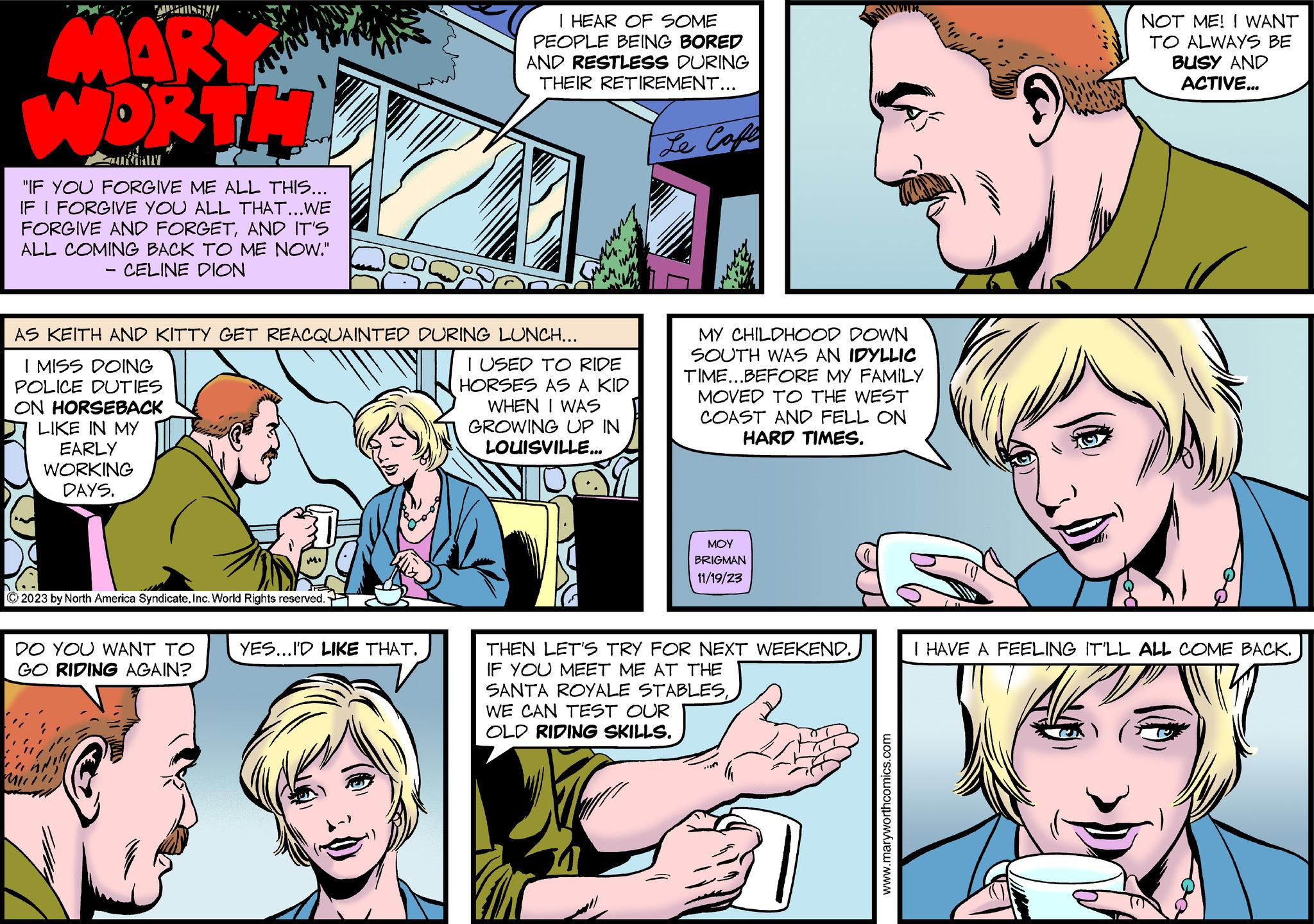 Mammal OCR: MARY WORTH "IF YOU FORGIVE ME ALL THIS... IF I FORGIVE YOU ALL THAT...WE FORGIVE AND FORGETAND IT'S ALL COMING BACK TO ME NOW." CELINE DION ON HORSEBACK LIKE IN MY EARLY WORKING DAYS. AS KEITH AND KITTY GET REACQUAINTED DURING LUNCH... I MISS DOING POLICE DUTIES Mi © 2023 by North America SyndicateInc. World Rights reserved. DO YOU WANT TO GO RIDING AGAIN? - I HEAR OF SOME PEOPLE BEING BORED AND RESTLESS DURING THEIR RETIREMENT... YES...I'D LIKE THAT. I USED TO RIDE HORSES AS A KID WHEN I WAS GROWING UP IN LOUISVILLE... Le Cafe u MY CHILDHOOD DOWN SOUTH WAS AN IDYLLIC TIME...BEFORE MY FAMILY MOVED TO THE WEST COAST AND FELL ON HARD TIMES. ??? BRIGMAN 11/19/23 THEN LET'S TRY FOR NEXT WEEKEND. IF YOU MEET ME AT THE SANTA ROYALE STABLESWE CAN TEST OUR OLD RIDING SKILLS. www.maryworthcomics.com NOT ME! I WANT TO ALWAYS BE BUSY AND ACTIVE... I HAVE A FEELING IT'LL ALL COME BACK. MARY WORTH " IF YOU FORGIVE ME ALL THIS ... IF I FORGIVE YOU ALL THAT ... WE FORGIVE AND FORGETAND IT'S ALL COMING BACK TO ME NOW . " CELINE DION ON HORSEBACK LIKE IN MY EARLY WORKING DAYS . AS KEITH AND KITTY GET REACQUAINTED DURING LUNCH ... I MISS DOING POLICE DUTIES Mi © 2023 by North America SyndicateInc. World Rights reserved . DO YOU WANT TO GO RIDING AGAIN ? - I HEAR OF SOME PEOPLE BEING BORED AND RESTLESS DURING THEIR RETIREMENT ... YES ... I'D LIKE THAT . I USED TO RIDE HORSES AS A KID WHEN I WAS GROWING UP IN LOUISVILLE ... Le Cafe u MY CHILDHOOD DOWN SOUTH WAS AN IDYLLIC TIME ... BEFORE MY FAMILY MOVED TO THE WEST COAST AND FELL ON HARD TIMES . ??? BRIGMAN 11/19/23 THEN LET'S TRY FOR NEXT WEEKEND . IF YOU MEET ME AT THE SANTA ROYALE STABLESWE CAN TEST OUR OLD RIDING SKILLS . www.maryworthcomics.com NOT ME ! I WANT TO ALWAYS BE BUSY AND ACTIVE ... I HAVE A FEELING IT'LL ALL COME BACK .