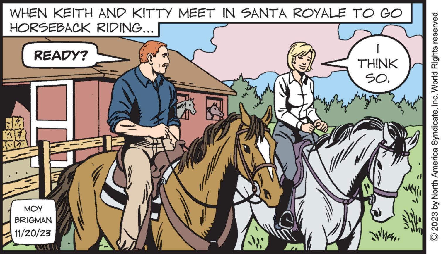 Bridle OCR: WHEN KEITH AND KITTY MEET IN SANTA ROYALE TO GO HORSEBACK RIDING... 13 BEA READY? ??? BRIGMAN 11/20/23 THINK SO. Dolmener © 2023 by North America SyndicateInc. World Rights reserved. WHEN KEITH AND KITTY MEET IN SANTA ROYALE TO GO HORSEBACK RIDING ... 13 BEA READY ? ??? BRIGMAN 11/20/23 THINK SO . Dolmener © 2023 by North America SyndicateInc. World Rights reserved .