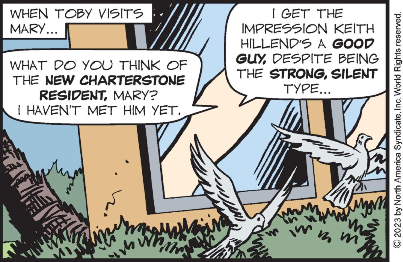 Fiction OCR: WHEN TOBY VISITS MARY... WHAT DO YOU THINK OF THE NEW CHARTERSTONE RESIDENTMARY? I HAVEN'T MET HIM YET. FI m whom UNI I GET THE IMPRESSION KEITH HILLEND'S A GOOD GUYDESPITE BEING THE STRONGSILENT TYPE... in mm ??? 2023 by North America SyndicateInc. World Rights reserved. WHEN TOBY VISITS MARY ... WHAT DO YOU THINK OF THE NEW CHARTERSTONE RESIDENTMARY ? I HAVEN'T MET HIM YET . FI m whom UNI I GET THE IMPRESSION KEITH HILLEND'S A GOOD GUYDESPITE BEING THE STRONGSILENT TYPE ... in mm ??? 2023 by North America SyndicateInc. World Rights reserved .