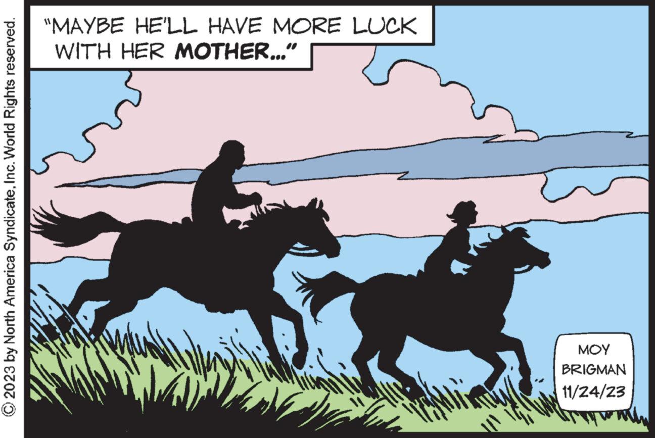 Bridle OCR: © 2023 by North America SyndicateInc. World Rights reserved. "MAYBE HE'LL HAVE MORE LUCK WITH HER MOTHER..." T ??? BRIGMAN 11/24/23 with © 2023 by North America SyndicateInc. World Rights reserved . " MAYBE HE'LL HAVE MORE LUCK WITH HER MOTHER ... " T ??? BRIGMAN 11/24/23 with
