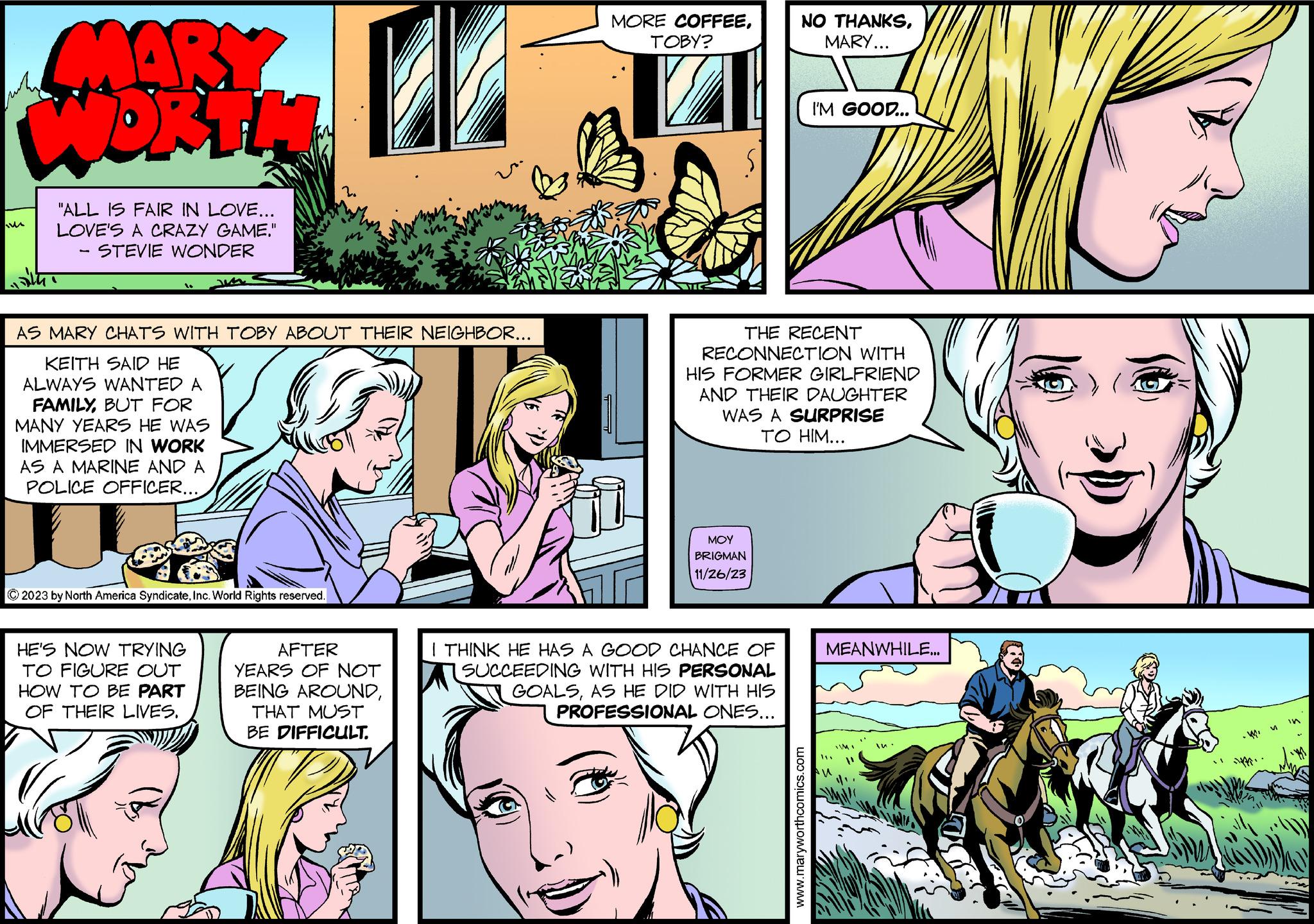 Comic book OCR: MARY WORTH "ALL IS FAIR IN LOVE... LOVE'S A CRAZY GAME." STEVIE WONDER - AS MARY CHATS WITH TOBY ABOUT THEIR NEIGHBOR... KEITH SAID HE ALWAYS WANTED A FAMILYBUT FOR MANY YEARS HE WAS IMMERSED IN WORK AS A MARINE AND A POLICE OFFICER... ?2023 by North America SyndicateInc. World Rights reserved. HE'S NOW TRYING TO FIGURE OUT HOW TO BE PART OF THEIR LIVES. AFTER YEARS OF NOT BEING AROUNDTHAT MUST BE DIFFICULT. MORE COFFEETOBY? ??? BRIGMAN 11/26/23 NO THANKSMARY... THE RECENT RECONNECTION WITH HIS FORMER GIRLFRIEND AND THEIR DAUGHTER WAS A SURPRISE TO HIM... I THINK HE HAS A GOOD CHANCE OF SUCCEEDING WITH HIS PERSONAL GOALSAS HE DID WITH HIS PROFESSIONAL ONES... I'M GOOD... www.maryworthcomics.com MEANWHILE... M in MARY WORTH " ALL IS FAIR IN LOVE ... LOVE'S A CRAZY GAME . " STEVIE WONDER - AS MARY CHATS WITH TOBY ABOUT THEIR NEIGHBOR ... KEITH SAID HE ALWAYS WANTED A FAMILYBUT FOR MANY YEARS HE WAS IMMERSED IN WORK AS A MARINE AND A POLICE OFFICER ... ?2023 by North America SyndicateInc. World Rights reserved . HE'S NOW TRYING TO FIGURE OUT HOW TO BE PART OF THEIR LIVES . AFTER YEARS OF NOT BEING AROUNDTHAT MUST BE DIFFICULT . MORE COFFEETOBY ? ??? BRIGMAN 11/26/23 NO THANKSMARY ... THE RECENT RECONNECTION WITH HIS FORMER GIRLFRIEND AND THEIR DAUGHTER WAS A SURPRISE TO HIM ... I THINK HE HAS A GOOD CHANCE OF SUCCEEDING WITH HIS PERSONAL GOALSAS HE DID WITH HIS PROFESSIONAL ONES ... I'M GOOD ... www.maryworthcomics.com MEANWHILE ... M in