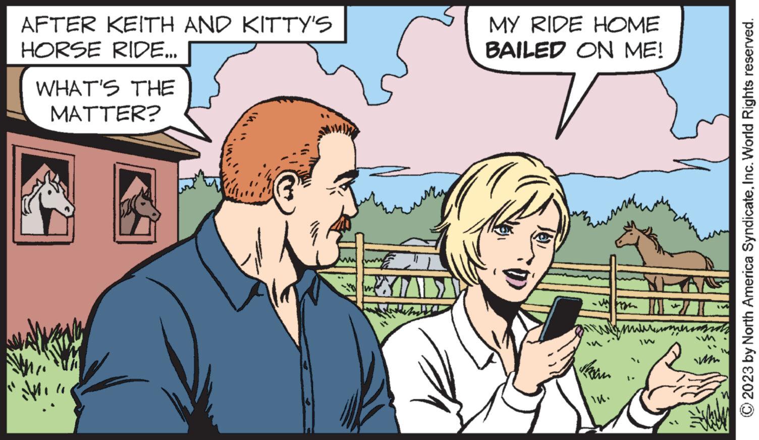 People OCR: AFTER KEITH AND KITTY'S HORSE RIDE... WHAT'S THE MATTER? MY RIDE HOME BAILED ON ME! WW. ???????? IW WWW. © 2023 by North America SyndicateInc. World Rights reserved. AFTER KEITH AND KITTY'S HORSE RIDE ... WHAT'S THE MATTER ? MY RIDE HOME BAILED ON ME ! WW . ???????? IW WWW . © 2023 by North America SyndicateInc. World Rights reserved .