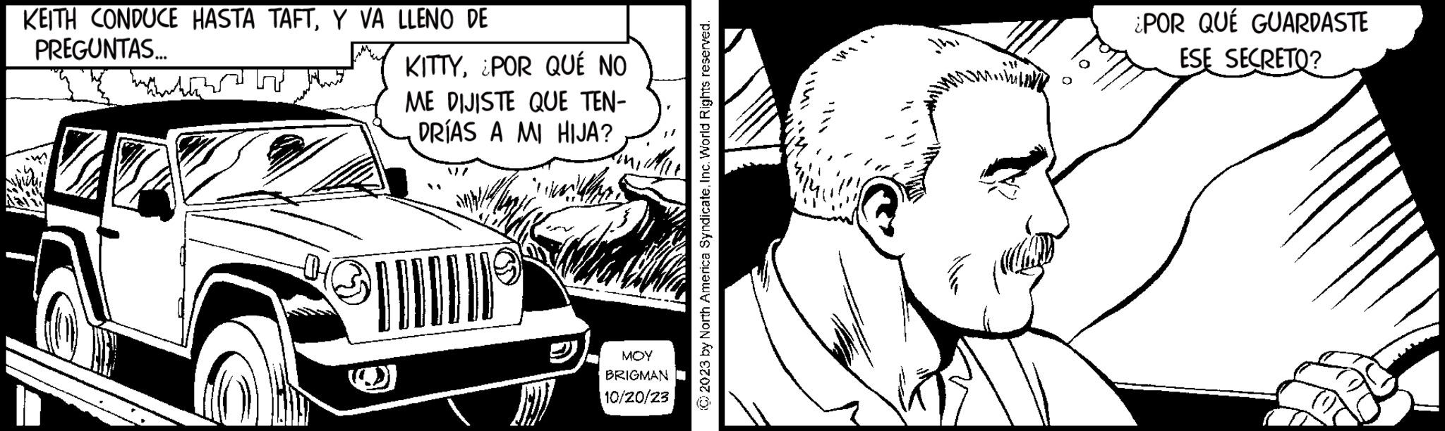 Style OCR: KEITH CONDUCE HASTA TAFTY VA LLENO DE PREGUNTAS... B KITTY¿POR QUÉ NO ME DIJISTE QUE TEN- DRÍAS A MI HIJA? MOY BRIGMAN 10/20/23 © 2023 by North America SyndicateInc. World Rights reserved. ¿POR QUÉ GUARDASTE ESE SECRETO? KEITH CONDUCE HASTA TAFTY VA LLENO DE PREGUNTAS ... B KITTY¿ POR QUÉ NO ME DIJISTE QUE TEN DRÍAS A MI HIJA ? MOY BRIGMAN 10/20/23 © 2023 by North America SyndicateInc. World Rights reserved . ¿ POR QUÉ GUARDASTE ESE SECRETO ?