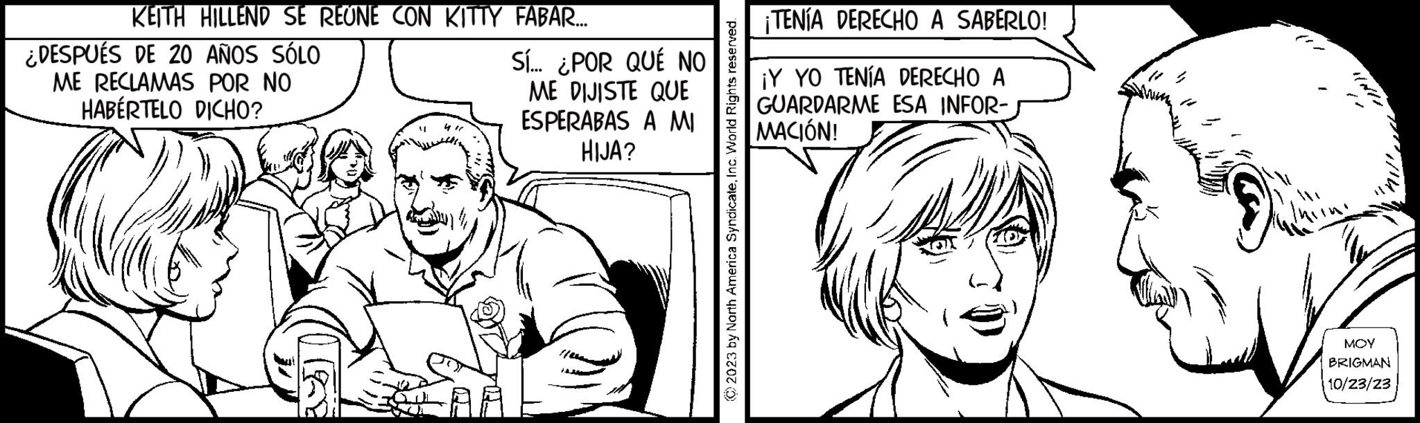 Parallel OCR: KEITH HILLEND SE REUNE CON KITTY FABAR.... DESPUÉS DE 20 AÑOS SÓLO ME RECLAMAS POR NO HABÉRTELO DICHO? Sí... ¿POR QUÉ NO ME DIJISTE QUE ESPERABAS A MI HIJA? © 2023 by North America SyndicateInc. World Rights reserved. ¡TENÍA DERECHO A SABERLO! ¡Y YO TENÍA DERECHO A GUARDARME ESA INFOR- MACIÓN! ? ?? MOY BRIGMAN 10/23/23 KEITH HILLEND SE REUNE CON KITTY FABAR .... DESPUÉS DE 20 AÑOS SÓLO ME RECLAMAS POR NO HABÉRTELO DICHO ? Sí ... ¿ POR QUÉ NO ME DIJISTE QUE ESPERABAS A MI HIJA ? © 2023 by North America SyndicateInc. World Rights reserved . ¡ TENÍA DERECHO A SABERLO ! ¡ Y YO TENÍA DERECHO A GUARDARME ESA INFOR MACIÓN ! ? ?? MOY BRIGMAN 10/23/23