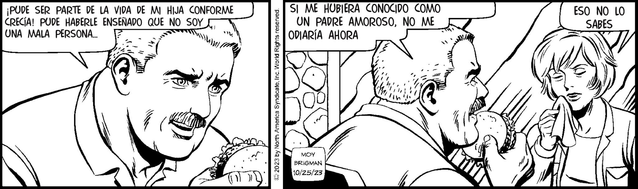 Finger OCR: ¡PUDE SER PARTE DE LA VIDA DE MI HIJA CONFORME CRECÍA! PUDE HABERLE ENSEÑADO QUE NO SOY UNA MALA PERSONA... (C) 2023 by North America SyndicateInc. World Rights reserved. SI ME HUBIERA CONOCIDO COMO UN PADRE AMOROSONO ME ODIARÍA AHORA MOY BRIGMAN 10/25/23 ESO NO LO SABES ¡ PUDE SER PARTE DE LA VIDA DE MI HIJA CONFORME CRECÍA ! PUDE HABERLE ENSEÑADO QUE NO SOY UNA MALA PERSONA ... ( C ) 2023 by North America SyndicateInc. World Rights reserved . SI ME HUBIERA CONOCIDO COMO UN PADRE AMOROSONO ME ODIARÍA AHORA MOY BRIGMAN 10/25/23 ESO NO LO SABES