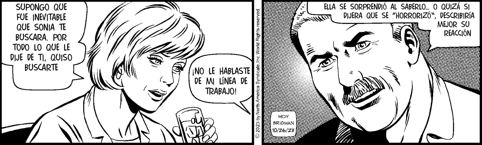 Organ OCR: SUPONGO QUE FUE INEVITABLE QUE SONIA TE BUSCARA. POR TODO LO QUE LE DIJE DE TIQUISO BUSCARTE ¡NO LE HABLASTE DE MI LÍNEA DE TRABAJO! © 2023 by North America SyndicateInc. World Rights reserved. MOY BRIGMAN 10/26/23 ELLA SE SORPRENDIÓ AL SABERLO... O QUIZÁ SI DIJERA QUE SE "HORRORIZÓ"DESCRIBIRÍA MEJOR SU REACCIÓN SUPONGO QUE FUE INEVITABLE QUE SONIA TE BUSCARA . POR TODO LO QUE LE DIJE DE TIQUISO BUSCARTE ¡ NO LE HABLASTE DE MI LÍNEA DE TRABAJO ! © 2023 by North America SyndicateInc. World Rights reserved . MOY BRIGMAN 10/26/23 ELLA SE SORPRENDIÓ AL SABERLO ... O QUIZÁ SI DIJERA QUE SE " HORRORIZÓ "DESCRIBIRÍA MEJOR SU REACCIÓN