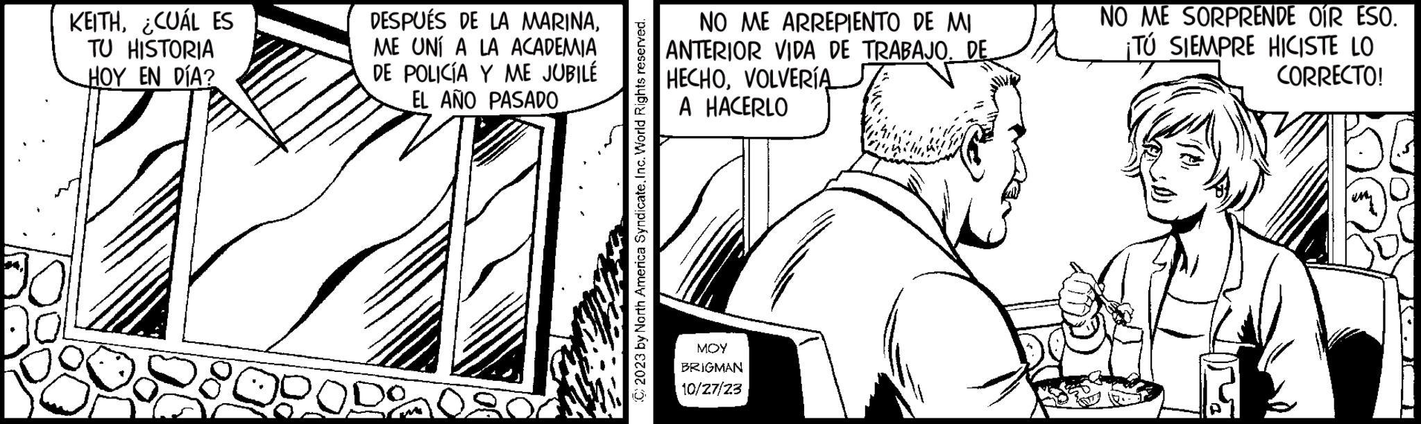 Line art OCR: KEITH¿CUÁL ES TU HISTORIA HOY EN DÍA? 00 DESPUÉS DE LA MARINAME UNÍ A LA ACADEMIA DE POLICÍA Y ME JUBILÉ EL AÑO PASADO DODO © 2023 by North America Syndicate. Inc. World Rights reserved. NO ME ARREPIENTO DE MI ANTERIOR VIDA DE TRABAJO. DE HECHOVOLVERÍA A HACERLO MOY BRIGMAN 10/27/23 NO ME SORPRENDE OÍR ESO. ¡TÚ SIEMPRE HICISTE LO CORRECTO! KEITH¿ CUÁL ES TU HISTORIA HOY EN DÍA ? 00 DESPUÉS DE LA MARINAME UNÍ A LA ACADEMIA DE POLICÍA Y ME JUBILÉ EL AÑO PASADO DODO © 2023 by North America Syndicate . Inc. World Rights reserved . NO ME ARREPIENTO DE MI ANTERIOR VIDA DE TRABAJO . DE HECHOVOLVERÍA A HACERLO MOY BRIGMAN 10/27/23 NO ME SORPRENDE OÍR ESO . ¡ TÚ SIEMPRE HICISTE LO CORRECTO !