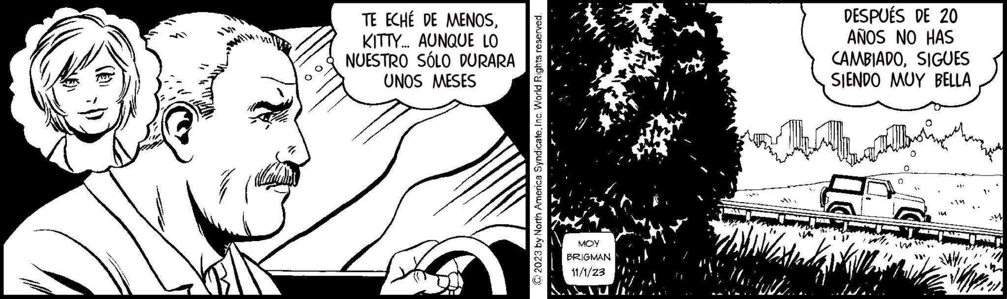 Happy OCR: 00 TE ECHÉ DE MENOSKITTY... AUNQUE LO NUESTRO SÓLO DURARA UNOS MESES © 2023 by North America SyndicateInc. World Rights reserved. ??? BRIGMAN 11/1/23 DESPUÉS DE 20 AÑOS NO HAS CAMBIADOSIGUES SIENDO MUY BELLA I In 00 TE ECHÉ DE MENOSKITTY ... AUNQUE LO NUESTRO SÓLO DURARA UNOS MESES © 2023 by North America SyndicateInc. World Rights reserved . ??? BRIGMAN 11/1/23 DESPUÉS DE 20 AÑOS NO HAS CAMBIADOSIGUES SIENDO MUY BELLA I In