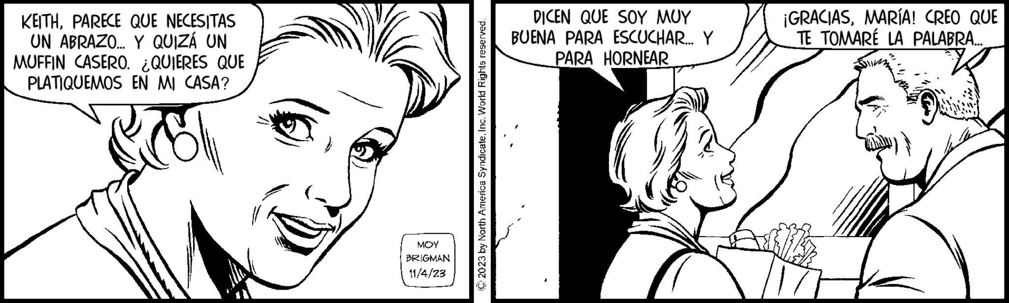 White OCR: KEITHPARECE QUE NECESITAS UN ABRAZO... Y QUIZÁ UN MUFFIN CASERO. ¿QUIERES QUE PLATIQUEMOS EN MI CASA? MOY BRIGMAN 11/4/23 © 2023 by North America SyndicateInc. World Rights reserved. DICEN QUE SOY MUY BUENA PARA ESCUCHAR... Y PARA HORNEAR ¡GRACIASMARÍA! CREO QUE TE TOMARE LA PALABRA.... VE KEITHPARECE QUE NECESITAS UN ABRAZO ... Y QUIZÁ UN MUFFIN CASERO . ¿ QUIERES QUE PLATIQUEMOS EN MI CASA ? MOY BRIGMAN 11/4/23 © 2023 by North America SyndicateInc. World Rights reserved . DICEN QUE SOY MUY BUENA PARA ESCUCHAR ... Y PARA HORNEAR ¡ GRACIASMARÍA ! CREO QUE TE TOMARE LA PALABRA .... VE