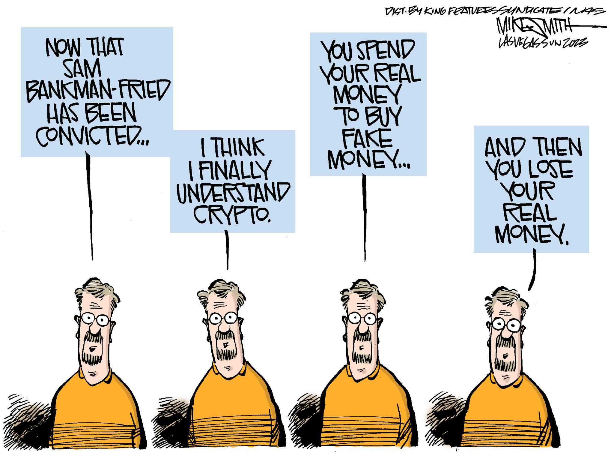 Art OCR: NOW THAT SAM BANKMAN-FRIED HAS BEEN CONVICTED... I THINK I FINALLY UNDERSTAND CRYPTO. www. { DIST. BY KING FEATURES SYNDICATE INAS MIKE MITH LASVEGASSUNZORE YOU SPEND YOUR REAL MONEY TO BUY FAKE MONEY... AND THEN YOU LOSE YOUR REAL MONEY. NOW THAT SAM BANKMAN - FRIED HAS BEEN CONVICTED ... I THINK I FINALLY UNDERSTAND CRYPTO . www . { DIST . BY KING FEATURES SYNDICATE INAS MIKE MITH LASVEGASSUNZORE YOU SPEND YOUR REAL MONEY TO BUY FAKE MONEY ... AND THEN YOU LOSE YOUR REAL MONEY .