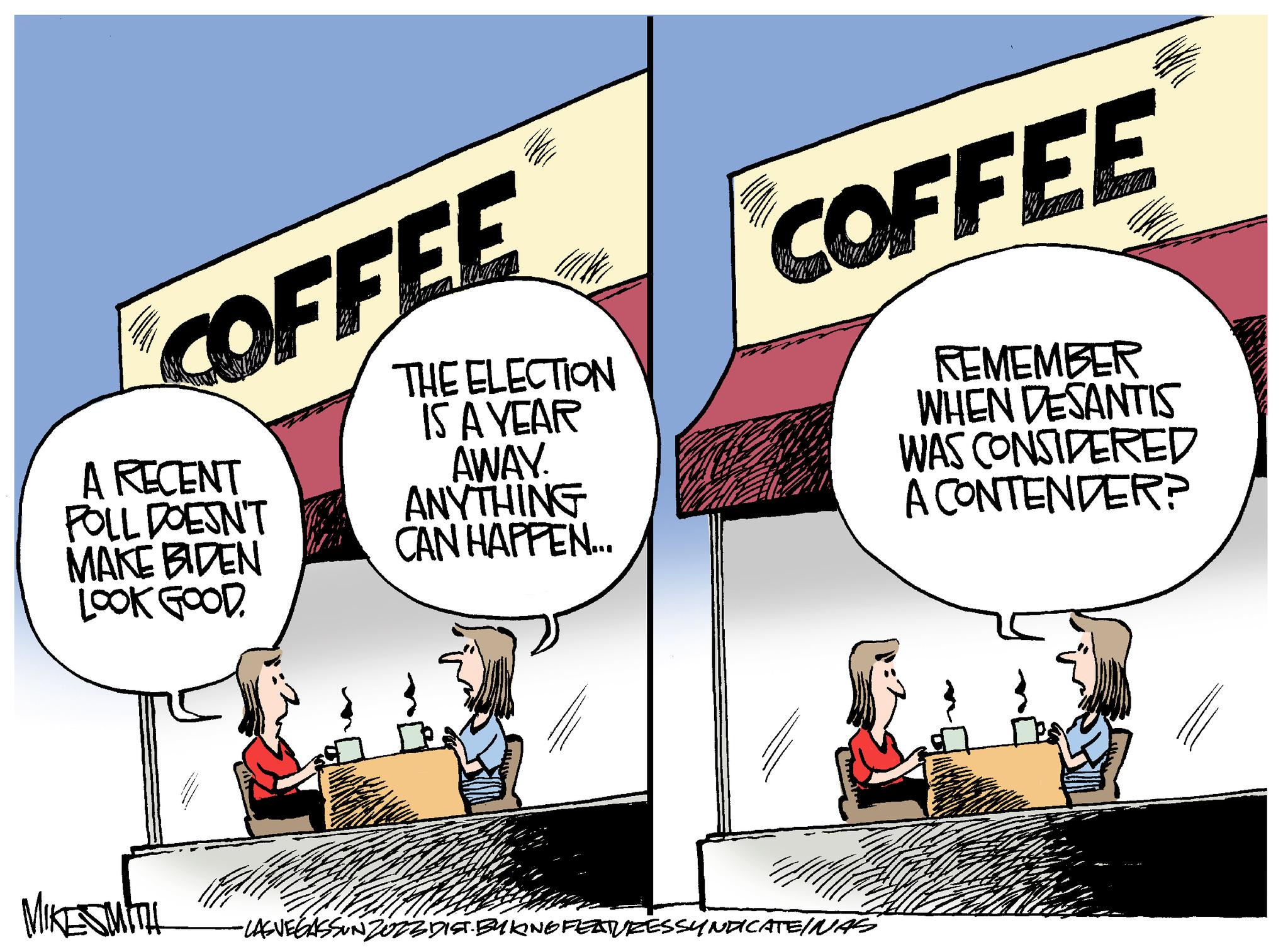 Parallel OCR: COFFEE A RECENT POLL DOESN'T MAKE BIDEN LOOK GOOD. MIKE SMITH THE ELECTION IS A YEAR AWAY. ANYTHING CAN HAPPEN.... COFFEE REMEMBER WHEN DESANTIS WAS CONSIDERED A CONTENDER? FAM -LAS VEGASSUNZOZE DIST. BYKING FEATURES SYNDICATEINAS M COFFEE A RECENT POLL DOESN'T MAKE BIDEN LOOK GOOD . MIKE SMITH THE ELECTION IS A YEAR AWAY . ANYTHING CAN HAPPEN .... COFFEE REMEMBER WHEN DESANTIS WAS CONSIDERED A CONTENDER ? FAM -LAS VEGASSUNZOZE DIST . BYKING FEATURES SYNDICATEINAS M
