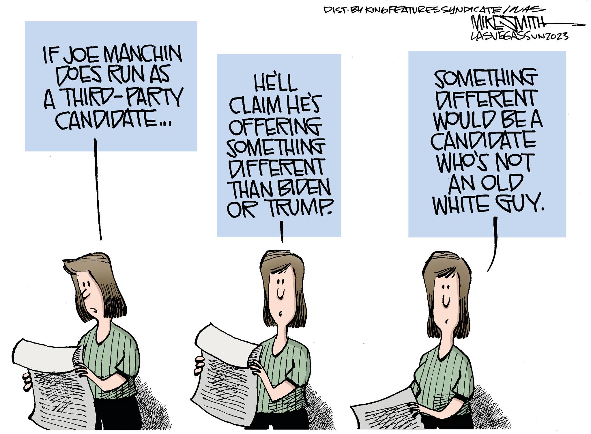 Fiction OCR: IF JOE MANCHIN DOES RUN AS A THIRD-PARTY CANDIDATE... DIST. BY KING FEATURES SYNDICATE / WAS HE'LL CLAIM HES OFFERING SOMETHING DIFFERENT THAN BIDEN OR TRUMP. MIKE SMITH LASVEGASSUNZ023 SOMETHING DIFFERENT WOULD BEA CANDIDATE WHO'S NOT AN OLD WHITE GUY. IF JOE MANCHIN DOES RUN AS A THIRD - PARTY CANDIDATE ... DIST . BY KING FEATURES SYNDICATE / WAS HE'LL CLAIM HES OFFERING SOMETHING DIFFERENT THAN BIDEN OR TRUMP . MIKE SMITH LASVEGASSUNZ023 SOMETHING DIFFERENT WOULD BEA CANDIDATE WHO'S NOT AN OLD WHITE GUY .