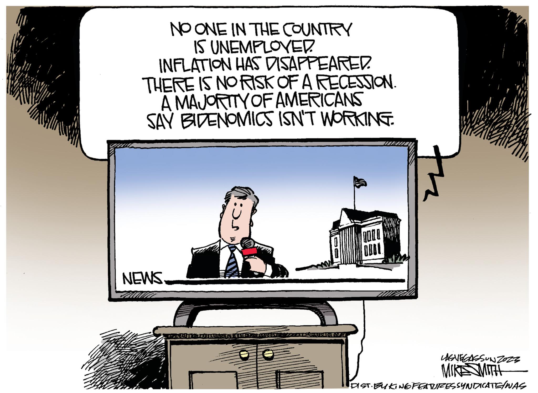 Art OCR: NO ONE IN THE COUNTRY IS UNEMPLOYED. INFLATION HAS DISAPPEARED. THERE IS NO RISK OF A RECESSION. A MAJORITY OF AMERICANS SAY BIDENOMICS ISN'T WORKING. NEWS. SC:V HARDOOR KONTONRY COCODY Coperte for 60 % OOOO ODOL LASVEGASSUNZ023 MIKE SMITH DIST. EUKING FEATURES SYNDICATE/WAS NO ONE IN THE COUNTRY IS UNEMPLOYED . INFLATION HAS DISAPPEARED . THERE IS NO RISK OF A RECESSION . A MAJORITY OF AMERICANS SAY BIDENOMICS ISN'T WORKING . NEWS . SC : V HARDOOR KONTONRY COCODY Coperte for 60 % OOOO ODOL LASVEGASSUNZ023 MIKE SMITH DIST . EUKING FEATURES SYNDICATE / WAS