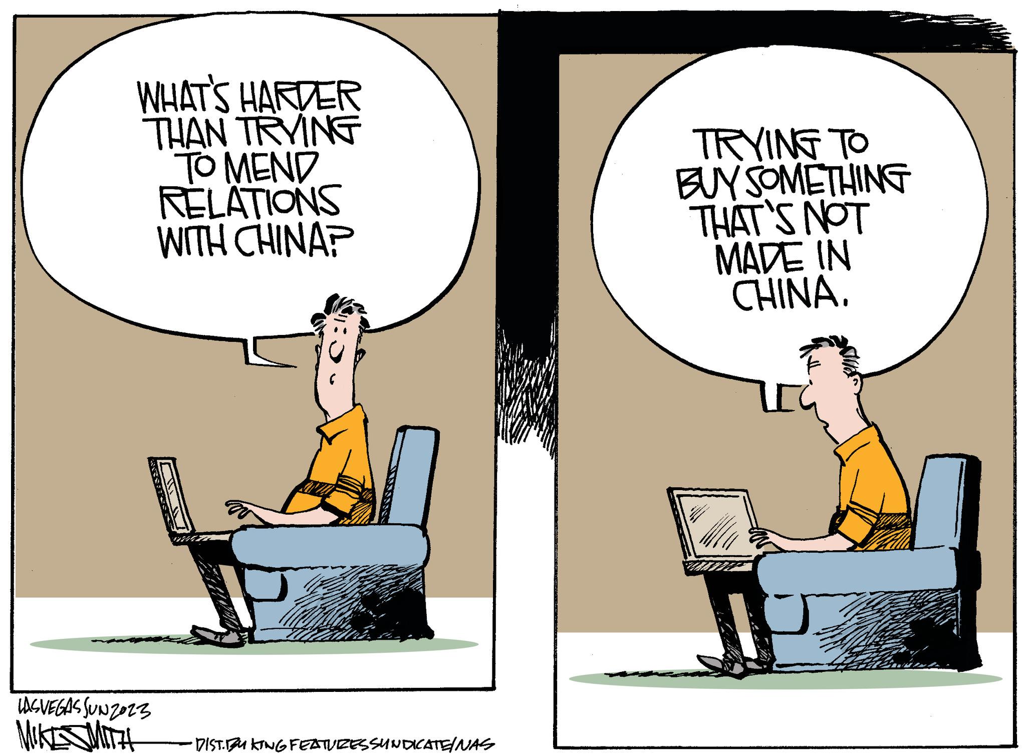 Fiction OCR: WHAT'S HARDER THAN TRYING TO MEND RELATIONS WITH CHINA? USVEGAS SUN2023 MIKESMITH DIST. FRKING FEATURES SUNDICATE/NAS TRYING TO BUY SOMETHING THAT'S NOT MADE IN CHINA. WHAT'S HARDER THAN TRYING TO MEND RELATIONS WITH CHINA ? USVEGAS SUN2023 MIKESMITH DIST . FRKING FEATURES SUNDICATE / NAS TRYING TO BUY SOMETHING THAT'S NOT MADE IN CHINA .