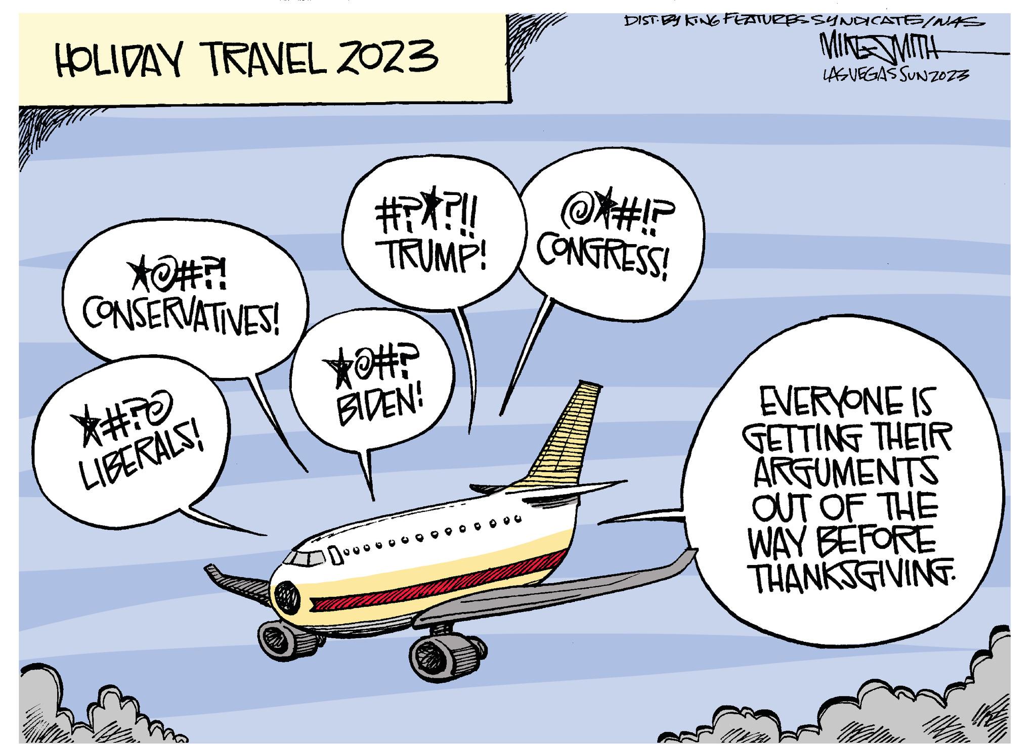 Aerospace manufacturer OCR: HOLIDAY TRAVEL 2023 *@#?! CONSERVATIVES! *#770 LIBERALS! Zoom #?**?!! @#!? TRUMP! CONGRESS! *0#? BIDEN! 100000 DIST-ESKING FEATURES SYNDICATE/NAS MINE MITH LAS VEGAS SUNZO23 EVERYONE IS GETTING THEIR ARGUMENTS OUT OF THE WAY BEFORE THANKSGIVING. HOLIDAY TRAVEL 2023 * @ # ?! CONSERVATIVES ! * # 770 LIBERALS ! Zoom # ? ** ? !! @ # !? TRUMP ! CONGRESS ! * 0 # ? BIDEN ! 100000 DIST - ESKING FEATURES SYNDICATE / NAS MINE MITH LAS VEGAS SUNZO23 EVERYONE IS GETTING THEIR ARGUMENTS OUT OF THE WAY BEFORE THANKSGIVING .