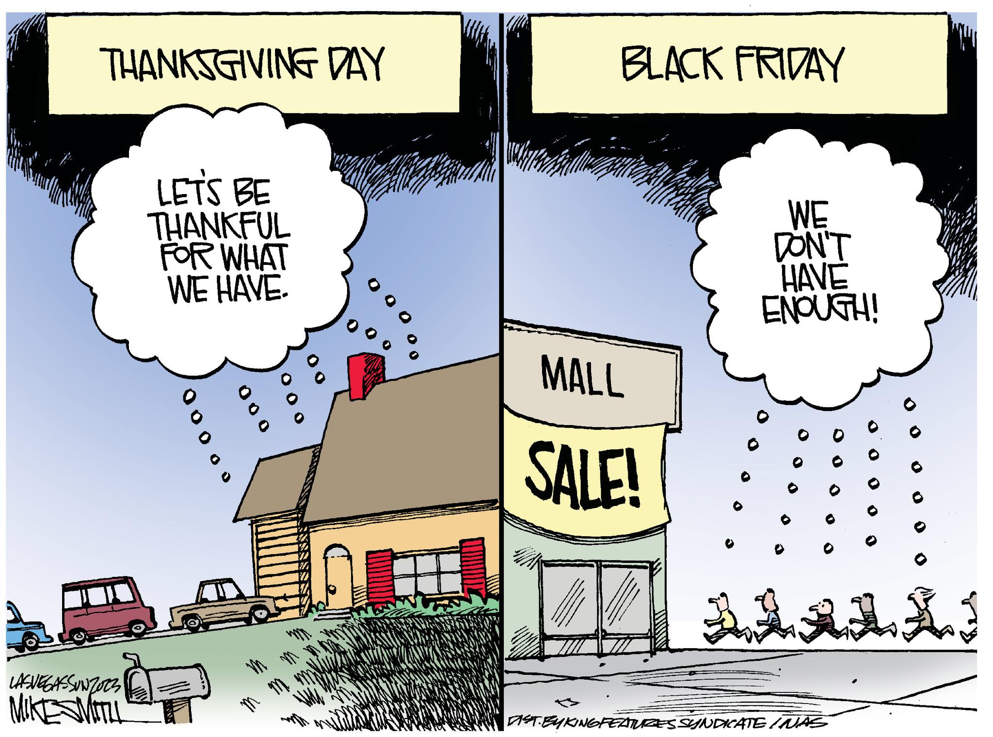 Design OCR: THANKSGIVING DAY LASVEGASSUNZOZZ MIKE SMITLL LET'S BE THANKFUL FOR WHAT WE HAVE. 00000 000 m me 0 HOL BLACK FRIDAY MALL SALE! AH WE DON'T HAVE ENOUGH! ? DIST.BYKINGFEATURES SYNDICATE WAS 00 0 0 LI THANKSGIVING DAY LASVEGASSUNZOZZ MIKE SMITLL LET'S BE THANKFUL FOR WHAT WE HAVE . 00000 000 m me 0 HOL BLACK FRIDAY MALL SALE ! AH WE DON'T HAVE ENOUGH ! ? DIST.BYKINGFEATURES SYNDICATE WAS 00 0 0 LI