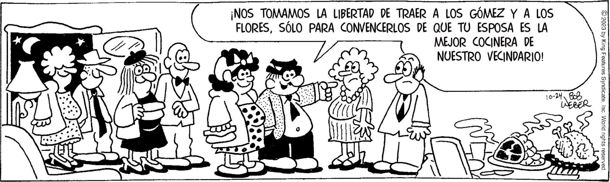 Sharing OCR: ¡NOS TOMAMOS LA LIBERTAD DE TRAER A LOS GÓMEZ Y A LOS FLORESSÓLO PARA CONVENCERLOS DE QUE TU ESPOSA ES LA MEJOR COCINERA DE NUESTRO VECINDARIO! BIE 11 10-24 BOB WEBER © 2023 by King Features SyndicateInc. World rights reserved. ¡ NOS TOMAMOS LA LIBERTAD DE TRAER A LOS GÓMEZ Y A LOS FLORESSÓLO PARA CONVENCERLOS DE QUE TU ESPOSA ES LA MEJOR COCINERA DE NUESTRO VECINDARIO ! BIE 11 10-24 BOB WEBER © 2023 by King Features SyndicateInc. World rights reserved .