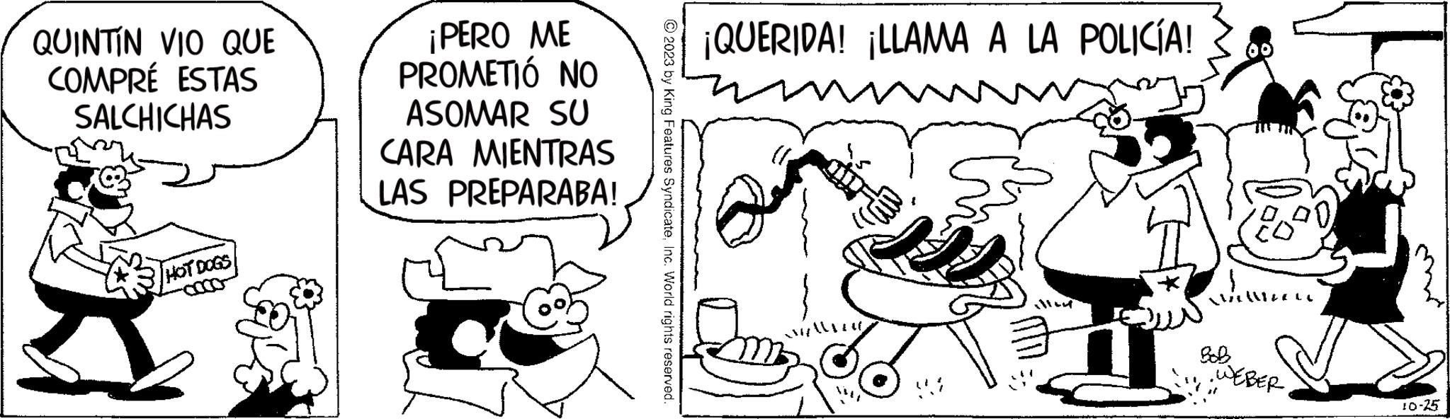 Art OCR: QUINTÍN VIO QUE COMPRÉ ESTAS SALCHICHAS HOT DOGS ¡PERO ME PROMETIÓ NO ASOMAR SU MIENTRAS CARA LAS PREPARABA! © 2023 by King Features SyndicateInc. World rights reserved. ¡QUERIDA! ¡LLAMA A LA POLICÍA! tre) SHALLO allm Miller LL BOB WEBER TIN 10-25 QUINTÍN VIO QUE COMPRÉ ESTAS SALCHICHAS HOT DOGS ¡ PERO ME PROMETIÓ NO ASOMAR SU MIENTRAS CARA LAS PREPARABA ! © 2023 by King Features SyndicateInc. World rights reserved . ¡ QUERIDA ! ¡ LLAMA A LA POLICÍA ! tre ) SHALLO allm Miller LL BOB WEBER TIN 10-25