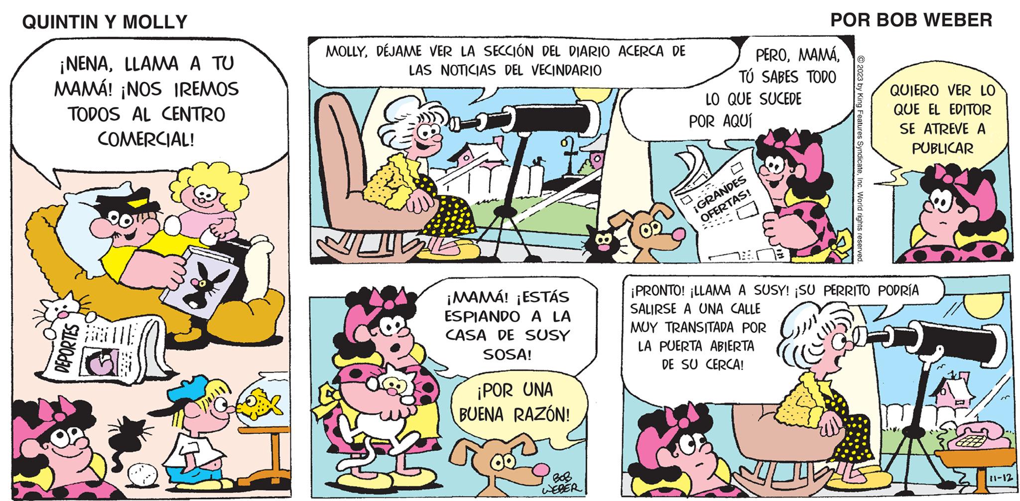 Font OCR: QUINTIN Y MOLLY ¡NENALLAMA A TU MAMÁ! ¡NOS IREMOS TODOS AL CENTRO COMERCIAL! DEPORTES MOLLYDÉJAME VER LA SECCIÓN DEL DIARIO ACERCA DE LAS NOTICIAS DEL VECINDARIO ¡MAMÁ! ¡ESTÁS ESPIANDO A LA CASA DE SUSY SOSA! ¡POR UNA BUENA RAZÓN! BoB WEBER PEROTÚ SABES TODO LO QUE SUCEDE POR AQUÍ POR BOB WEBER 0.5 ¡GRANDES OFERTAS! © 2023 by King Features SyndicateInc. World rights reserved. QUIERO VER LO QUE EL EDITOR SE ATREVE A PUBLICAR ¡PRONTO! ¡LLAMA A SUSY! ¡SU PERRITO PODRÍA SALIRSE A UNA CALLE MUY TRANSITADA POR LA PUERTA ABIERTA DE SU CERCA! LLE 11-12 QUINTIN Y MOLLY ¡ NENALLAMA A TU MAMÁ ! ¡ NOS IREMOS TODOS AL CENTRO COMERCIAL ! DEPORTES MOLLYDÉJAME VER LA SECCIÓN DEL DIARIO ACERCA DE LAS NOTICIAS DEL VECINDARIO ¡ MAMÁ ! ¡ ESTÁS ESPIANDO A LA CASA DE SUSY SOSA ! ¡ POR UNA BUENA RAZÓN ! BoB WEBER PEROTÚ SABES TODO LO QUE SUCEDE POR AQUÍ POR BOB WEBER 0.5 ¡ GRANDES OFERTAS ! © 2023 by King Features SyndicateInc. World rights reserved . QUIERO VER LO QUE EL EDITOR SE ATREVE A PUBLICAR ¡ PRONTO ! ¡ LLAMA A SUSY ! ¡ SU PERRITO PODRÍA SALIRSE A UNA CALLE MUY TRANSITADA POR LA PUERTA ABIERTA DE SU CERCA ! LLE 11-12