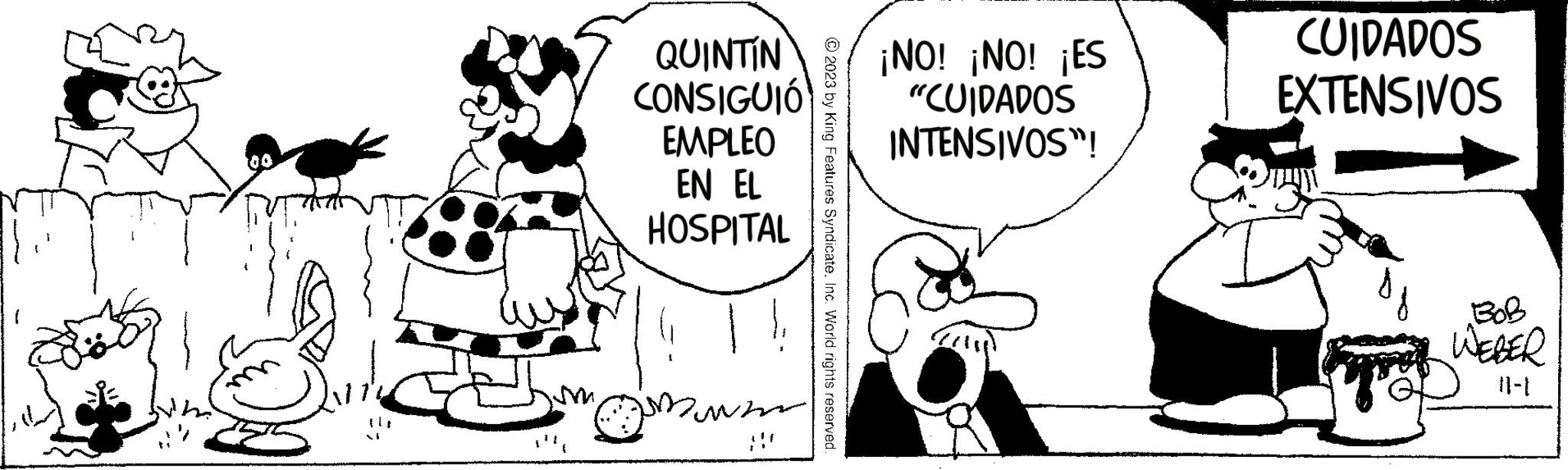 Happy OCR: MAS QUINTIN CONSIGUIÓ EMPLEO EN EL HOSPITAL Down © 2023 by King Features SyndicateInc. World rights reserved. ¡NO! ¡NO! ¡ES "CUIDADOS INTENSIVOS"! CUIDADOS EXTENSIVOS gosl WEBER MAS QUINTIN CONSIGUIÓ EMPLEO EN EL HOSPITAL Down © 2023 by King Features SyndicateInc. World rights reserved . ¡ NO ! ¡ NO ! ¡ ES " CUIDADOS INTENSIVOS " ! CUIDADOS EXTENSIVOS gosl WEBER