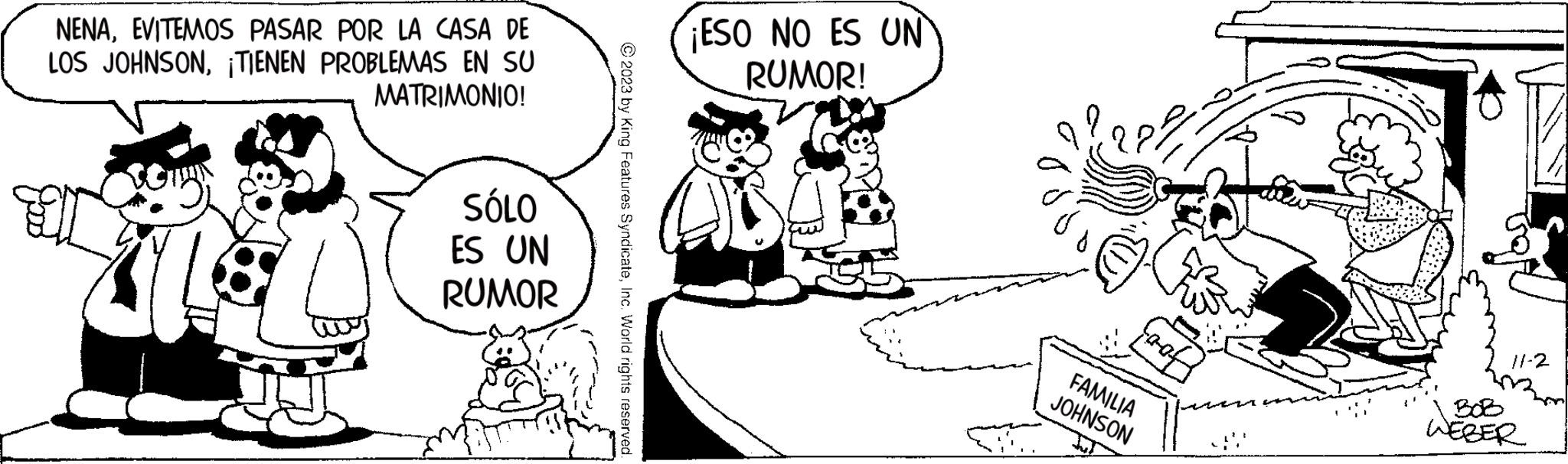 Organism OCR: NENAEVITEMOS PASAR POR LA CASA DE LOS JOHNSON¡TIENEN PROBLEMAS EN SU MATRIMONIO! ? O SÓLO ES UN RUMOR © 2023 by King Features SyndicateInc. World rights reserved. ¡ESO NO ES UN RUMOR! FAMILIA JOHNSON 11-2 WEBER NENAEVITEMOS PASAR POR LA CASA DE LOS JOHNSON¡ TIENEN PROBLEMAS EN SU MATRIMONIO ! ? O SÓLO ES UN RUMOR © 2023 by King Features SyndicateInc. World rights reserved . ¡ ESO NO ES UN RUMOR ! FAMILIA JOHNSON 11-2 WEBER