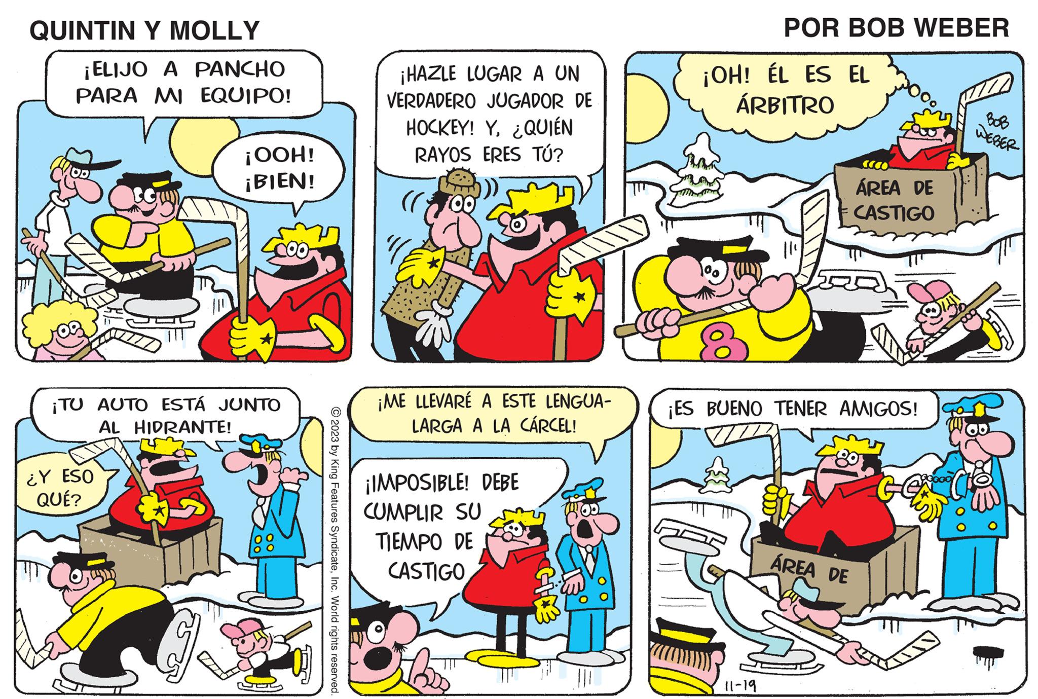 Comic book OCR: QUINTIN Y MOLLY ¡ELIJO A PANCHO PARA MI EQUIPO! ¡OOH! ¡BIEN! ¡TU AUTO ESTÁ JUNTO AL HIDRANTE! ¿Y ESO QUÉ? © 2023 by King Features SyndicateInc. World rights reserved. ¡HAZLE LUGAR A UN VERDADERO JUGADOR DE HOCKEY! Y¿QUIÉN RAYOS ERES TÚ? ((700) ¡ME LLEVARÉ A ESTE LENGUA- LARGA A LA CÁRCEL! ¡IMPOSIBLE! DEBE CUMPLIR SU TIEMPO DE CASTIGO POR BOB WEBER ¡OH! ÉL ES EL ÁRBITRO 11-19 ¡ES BUENO TENER AMIGOS! ÁREA DE CASTIGO ÁREA DE WEBER QUINTIN Y MOLLY ¡ ELIJO A PANCHO PARA MI EQUIPO ! ¡ OOH ! ¡ BIEN ! ¡ TU AUTO ESTÁ JUNTO AL HIDRANTE ! ¿ Y ESO QUÉ ? © 2023 by King Features SyndicateInc. World rights reserved . ¡ HAZLE LUGAR A UN VERDADERO JUGADOR DE HOCKEY ! Y¿ QUIÉN RAYOS ERES TÚ ? ( ( 700 ) ¡ ME LLEVARÉ A ESTE LENGUA LARGA A LA CÁRCEL ! ¡ IMPOSIBLE ! DEBE CUMPLIR SU TIEMPO DE CASTIGO POR BOB WEBER ¡ OH ! ÉL ES EL ÁRBITRO 11-19 ¡ ES BUENO TENER AMIGOS ! ÁREA DE CASTIGO ÁREA DE WEBER