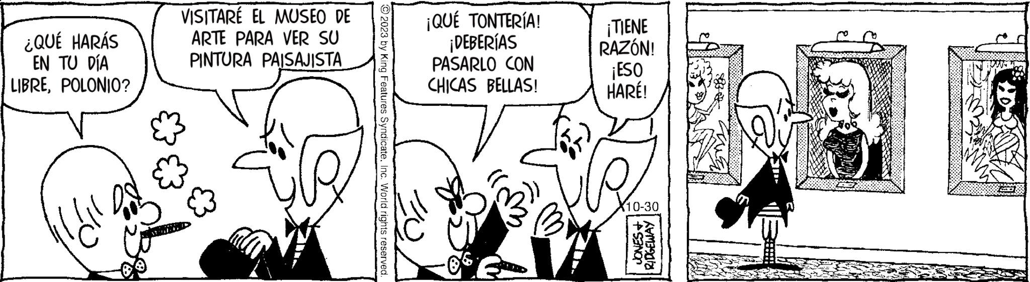 Parallel OCR: ¿QUÉ HARÁS EN TU DÍA LIBREPOLONIO? VISITARÉ EL MUSEO DE ARTE PARA VER SU PINTURA PAISAJISTA © 2023 by King Features SyndicateInc. World rights reserved. ¡QUÉ TONTERÍA! ¡DEBERÍAS PASARLO CON CHICAS BELLAS! ¡TIENE RAZÓN! ¡ESO HARÉ! 10-30 PANO RIDGEWAY ¿ QUÉ HARÁS EN TU DÍA LIBREPOLONIO ? VISITARÉ EL MUSEO DE ARTE PARA VER SU PINTURA PAISAJISTA © 2023 by King Features SyndicateInc. World rights reserved . ¡ QUÉ TONTERÍA ! ¡ DEBERÍAS PASARLO CON CHICAS BELLAS ! ¡ TIENE RAZÓN ! ¡ ESO HARÉ ! 10-30 PANO RIDGEWAY