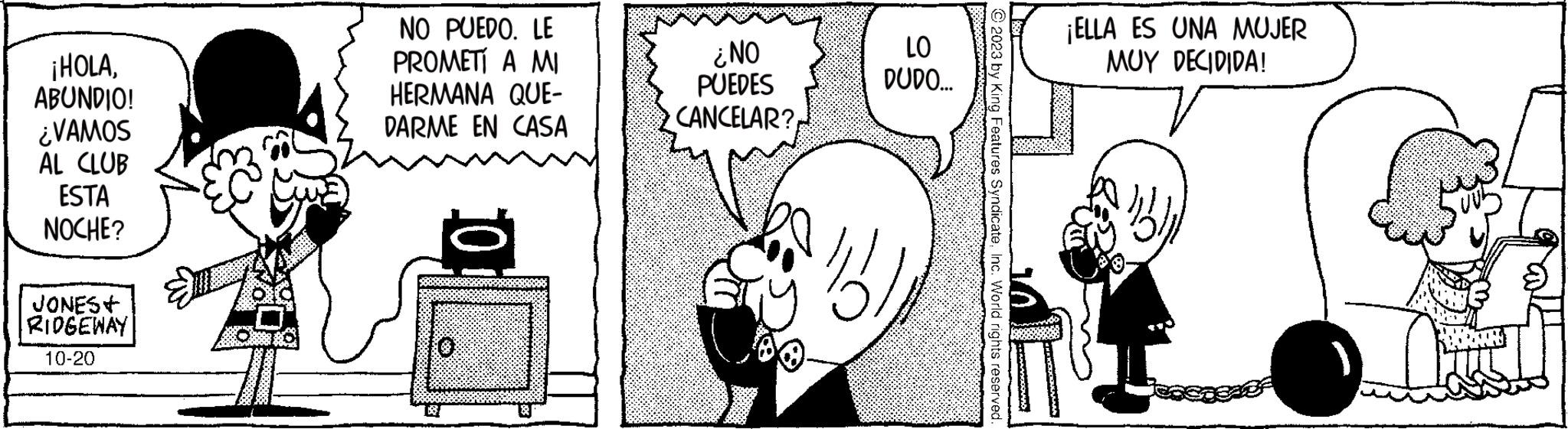 Mammal OCR: ¡HOLAABUNDIO! ¿VAMOS AL CLUB ESTA NOCHE? JONES+ RIDGEWAY 10-20 NO PUEDO. LE PROMETÍ A MI HERMANA QUE- DARME EN CASA ¿NO PUEDES CANCELAR? LO DUDO... 11 © 2023 by King Features SyndicateInc. World rights reserved. ¡ELLA ES UNA MUJER MUY DECIDIDA! ¡ HOLAABUNDIO ! ¿ VAMOS AL CLUB ESTA NOCHE ? JONES + RIDGEWAY 10-20 NO PUEDO . LE PROMETÍ A MI HERMANA QUE DARME EN CASA ¿ NO PUEDES CANCELAR ? LO DUDO ... 11 © 2023 by King Features SyndicateInc. World rights reserved . ¡ ELLA ES UNA MUJER MUY DECIDIDA !
