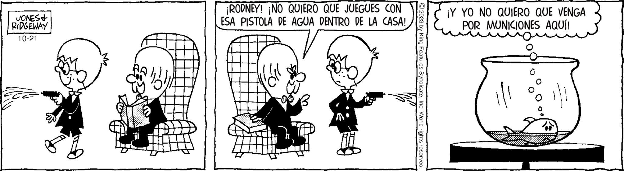 Human body OCR: JONES+ RIDGEWAY 10-21 ¡RODNEY! NO QUIERO QUE JUEGUES CON ESA PISTOLA DE AGUA DENTRO DE LA CASA! P © 2023 by King Features SyndicateInc. World rights reserved. ¡Y YO NO QUIERO QUE VENGA POR MUNICIONES AQUÍ! JONES + RIDGEWAY 10-21 ¡ RODNEY ! NO QUIERO QUE JUEGUES CON ESA PISTOLA DE AGUA DENTRO DE LA CASA ! P © 2023 by King Features SyndicateInc. World rights reserved . ¡ Y YO NO QUIERO QUE VENGA POR MUNICIONES AQUÍ !