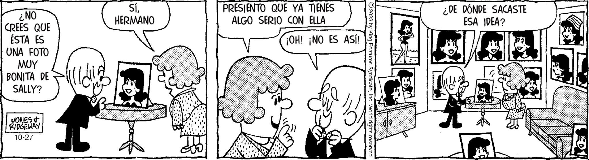 Organism OCR: ¿NO CREES QUE ÉSTA ES UNA FOTO ??? BONITA DE SALLY? JONES+ RIDGEWAY 10-27 Sí. HERMANO PRESIENTO QUE YA TIENES ALGO SERIO CON ELLA ¡OH! ¡NO ES ASÍ! © 2023 by King Features SyndicateInc. World rights reserved. ¿DE DÓNDE SACASTE ESA IDEA? 201 ¿ NO CREES QUE ÉSTA ES UNA FOTO ??? BONITA DE SALLY ? JONES + RIDGEWAY 10-27 Sí . HERMANO PRESIENTO QUE YA TIENES ALGO SERIO CON ELLA ¡ OH ! ¡ NO ES ASÍ ! © 2023 by King Features SyndicateInc. World rights reserved . ¿ DE DÓNDE SACASTE ESA IDEA ? 201