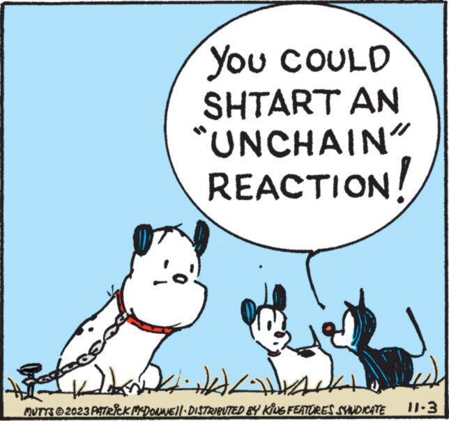 Dog breed OCR: Se YOU COULD SHTART AN “UNCHAIN" REACTION! KAK JAWA MUTTS © 2023 PATRICK MCDONNE||· DISTRIBUTED BY KING FEATURES SYNDICATE 12 11-3 Se YOU COULD SHTART AN “ UNCHAIN " REACTION ! KAK JAWA MUTTS © 2023 PATRICK MCDONNE || · DISTRIBUTED BY KING FEATURES SYNDICATE 12 11-3