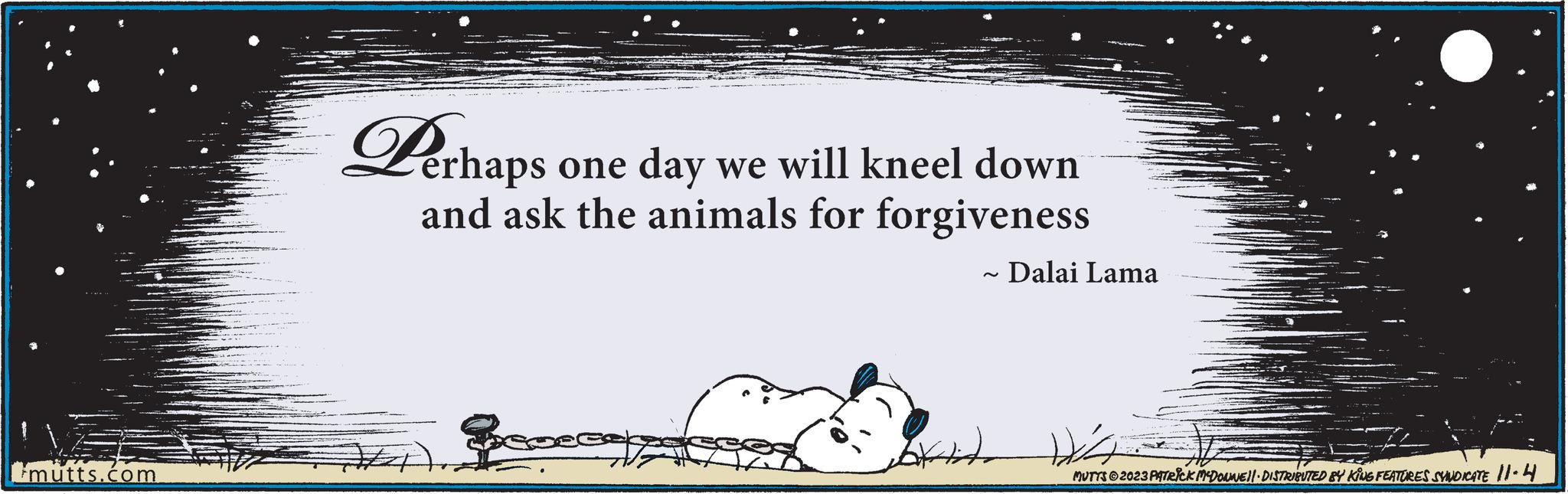 Slope OCR: mutts.com Perhaps erhaps one day we will kneel down and ask the animals for forgiveness Beo ~ Dalai Lama Attito MUTTS © 2023 PATRICK MCDONNE||· DISTRIBUTED BY KING FEATURES SYNDICATE 11-4 mutts.com Perhaps erhaps one day we will kneel down and ask the animals for forgiveness Beo ~ Dalai Lama Attito MUTTS © 2023 PATRICK MCDONNE || · DISTRIBUTED BY KING FEATURES SYNDICATE 11-4