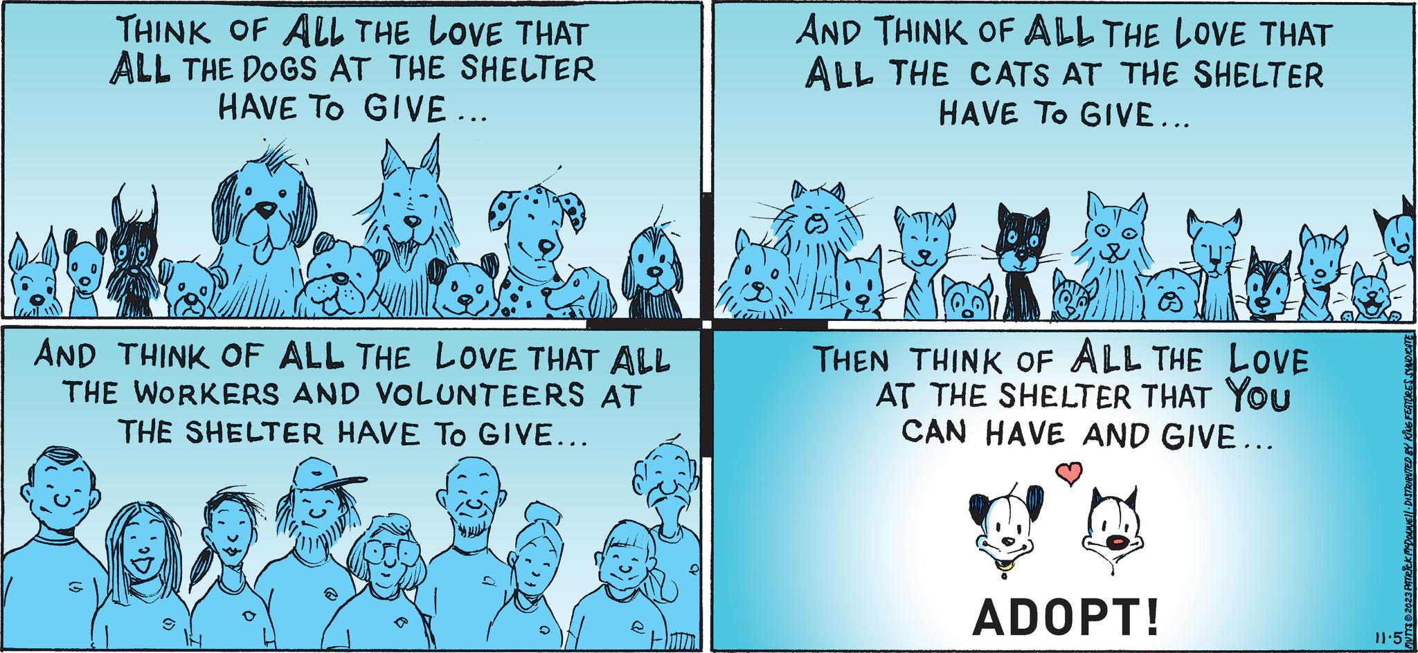 Parallel OCR: THINK OF ALL THE LOVE THAT ALL THE DOGS AT THE SHELTER HAVE TO GIVE ... AND THINK OF ALL THE LOVE THAT ALL THE WORKERS AND VOLUNTEERS AT THE SHELTER HAVE TO GIVE... (2) (2) AND THINK OF ALL THE LOVE THAT ALL THE CATS AT THE SHELTER HAVE TO GIVE... THEN THINK OF ALL THE LOVE AT THE SHELTER THAT YOU CAN HAVE AND GIVE... ADOPT! MUTTS2023 PATRICK MCDONNELL DISTRIBUTED BY KING FEATURES SYNDICATE 11.5 THINK OF ALL THE LOVE THAT ALL THE DOGS AT THE SHELTER HAVE TO GIVE ... AND THINK OF ALL THE LOVE THAT ALL THE WORKERS AND VOLUNTEERS AT THE SHELTER HAVE TO GIVE ... ( 2 ) ( 2 ) AND THINK OF ALL THE LOVE THAT ALL THE CATS AT THE SHELTER HAVE TO GIVE ... THEN THINK OF ALL THE LOVE AT THE SHELTER THAT YOU CAN HAVE AND GIVE ... ADOPT ! MUTTS2023 PATRICK MCDONNELL DISTRIBUTED BY KING FEATURES SYNDICATE 11.5