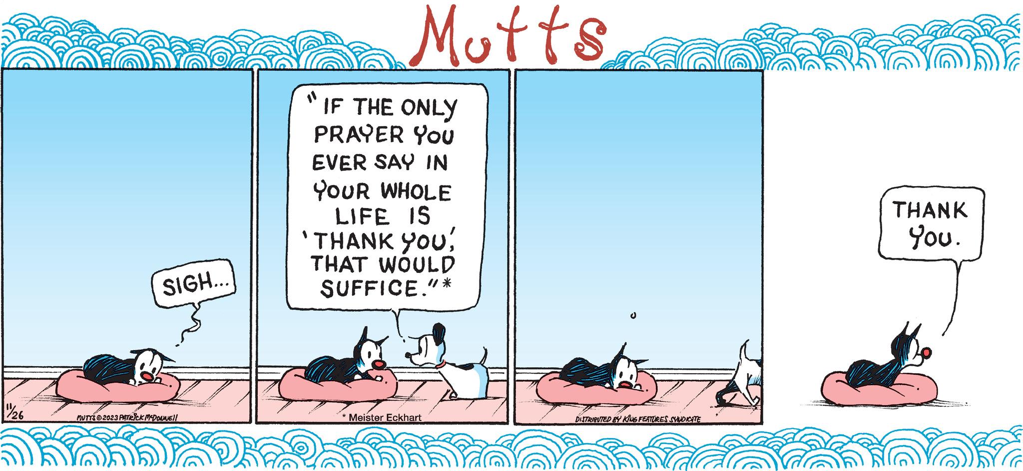 Slope OCR: 1/26 SIGH... MUTTS?2023 PATRICK MCDONNE!! Mutts IF THE ONLY PRAYER You EVER SAY IN YOUR WHOLE LIFE IS 'THANK YOU! THAT WOULD SUFFICE."* *Meister Eckhart DISTRIBUTED BY KING FEATURES SYNDICATE THANK You. 1/26 SIGH ... MUTTS?2023 PATRICK MCDONNE !! Mutts IF THE ONLY PRAYER You EVER SAY IN YOUR WHOLE LIFE IS ' THANK YOU ! THAT WOULD SUFFICE . " * * Meister Eckhart DISTRIBUTED BY KING FEATURES SYNDICATE THANK You .