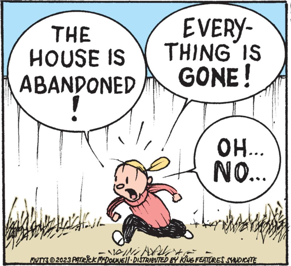 Pleased OCR: THE HOUSE IS ABANDONED EVERY- THING IS GONE! OH... NO... WING NOFICHE MUTTS © 2023 PATRICK MCDONNELI DISTRIBUTED BY KING FEATURES SYNDICATE THE HOUSE IS ABANDONED EVERY THING IS GONE ! OH ... NO ... WING NOFICHE MUTTS © 2023 PATRICK MCDONNELI DISTRIBUTED BY KING FEATURES SYNDICATE
