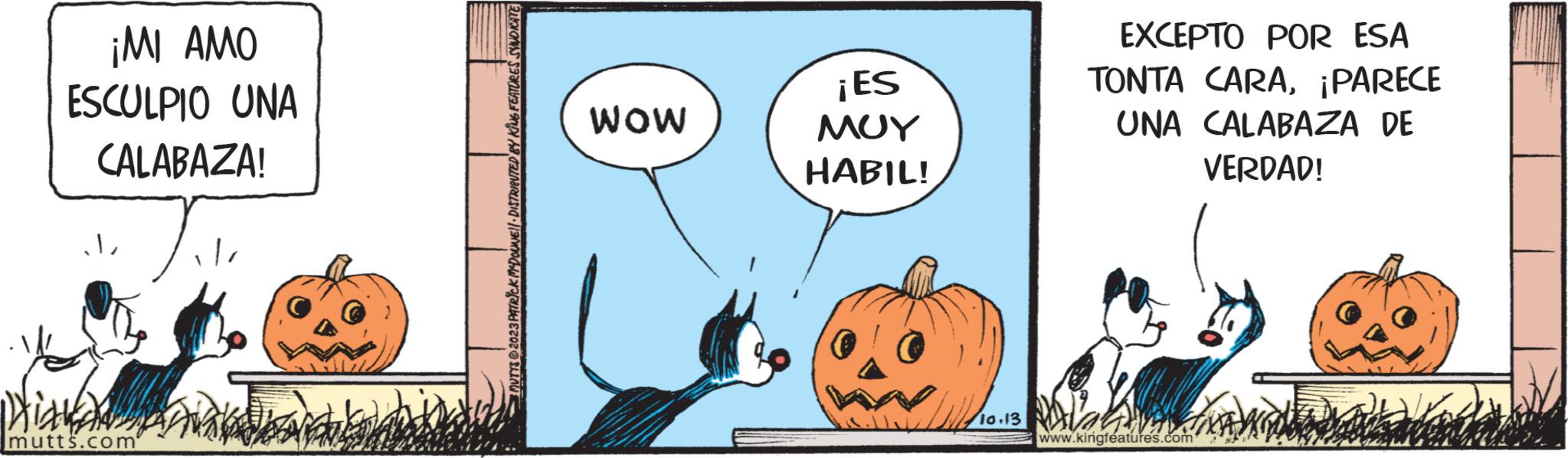 Drawing OCR: ¡MI AMO ESCULPIO UNA CALABAZA! ?? Hill mutts.com MUTTS @2023 PATRICK MDOLNE DISTRIBUTED BY KING FEATURES SINDICATE WOW ¡ES ??? HABIL! 10.131 EXCEPTO POR ESA TONTA CARA¡PARECE UNA CALABAZA DE VERDAD! Alah www.kingfeatures.com ¡ MI AMO ESCULPIO UNA CALABAZA ! ?? Hill mutts.com MUTTS @ 2023 PATRICK MDOLNE DISTRIBUTED BY KING FEATURES SINDICATE WOW ¡ ES ??? HABIL ! 10.131 EXCEPTO POR ESA TONTA CARA¡ PARECE UNA CALABAZA DE VERDAD ! Alah www.kingfeatures.com